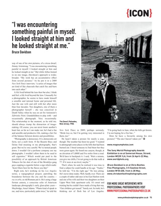 {ICON}
“I was encountering
something painful in myself.
I looked straight at him and
he looked straight at me.”
Bruce Davidson

way of one of his own pictures, of a circus dwarf,
Jimmy Armstrong. “I was encountering something
painful in myself. I looked straight at him and
he looked straight at me.” But while Arbus homed
in on one image, Davidson’s approach is wider,
broader. “My work has an accumulative effect
from several pictures.” As he put it in a 2009
New York Times interview, “a series of images that
are kind of like charcoals that catch fire and burn
into each other.”
   A life lived behind the lens then but also, I think
and feel, a life lived beyond the lens. Unusually for
a photographer, he seems to have made himself
a sensible and rational home and personal life.
Just the one wife and still with her after more
than four decades. Two daughters, one of them a
photographer herself – she was conceived in
Death Valley when he was on set for Antonioni’s
Zabriskie Point. Grandchildren to play with – and
occasionally photograph. Very occasionally.
The relationship in the moment, as he told me,           The Dwarf, Palisades,
should always trump the distraction of image-            New Jersey, 1958.
making. Of course, you can never know another’s
heart but, as far as I can make out, he’s had a fun      New York Times in 2009, perhaps seriously.              “I’m going back in June, when the hills get brown.
and sensible and productive life, making a fair fist     “Birds less so, but I’m getting very interested in      I’m not hoping for a fire but...”
of the balance between desires and possibilities.        them, too.”                                                Does he have a favourite among his own
   “Photography is democracy. It’s a democratic art         He hasn’t taken a picture for nearly a year,         pictures? “The one I haven’t taken yet.” PP
form, not a snob form. If the Beastie Boys and           though. The weather has been too good. “I wanted
Dylan find meaning in my photographs, that’s             to photograph some places in the hills that had been    www.magnumphotos.com
great. But we’re very careful. We’ve turned people       burned out. I hired someone to find them but they
down. I wouldn’t let a perfume company use my            were green again. He found one canyon, though, at       The Sony World Photography Awards
photographs. I wouldn’t allow them to be used to         an elevation of 3,000ft and five miles from a road.     Exhibition is on at Somerset House, Strand,
sell cigarettes.” Which would put paid to the            We’d have to backpack it. I said, ‘Wait a minute,       London WC2R 1LA, from 26 April-22 May.
possibility of an approach by British American           you give me chills, I’m not going to do that walk at    www.worldphoto.org
Tobacco for his shot of one of the Brooklyn gang         77. If it were at sea level, maybe.’”
guys cupping a cigarette below a sign which reads:          That’s when, he said, he realised it was time to     Bruce Davidson is on at Chris Beetles
‘Kent filters best for the flavor you like!’             find a subject he could handle at his age. “Nudes,”     Fine Photographs, 3-5 Swallow Street,
   Right now, he’s working on his Los Angeles            he told me. “I’m the right age.” He was joking.         London W1B 4DE, from 4-28 May.
series, a topographical project, patrolling the          He’s never done nudes. Well, hardly ever. There are     www.chrisbeetlesfinephotographs.com
boundaries between the city and the country –            a couple of rather odd ones in his East Harlem work
rus in urbe, as old Romans put it. He’s using a large    and one of his wife and their two daughters on their
format camera, a conscious echo of American              Upper West Side apartment sofa. It’s sweet and
landscape photography’s early glass-plate years –        trusting but he couldn’t have made a living that way.
                                                                                                                 FOR MORE GREAT INTERVIEWS WITH
Muybridge, Ansel Adams. “Plants kind of speak to         “Our children got teased.” Surely not. In truth, he’s   PROFESSIONAL PHOTOGRAPHERS VISIT
me, and trees, particularly palm trees,” he told the     thinking not of flesh but of Los Angeles.               WWW.PROFESSIONALPHOTOGRAPHER.CO.UK
                                                                                                                            www.professionalphotographer.co.uk 75
 