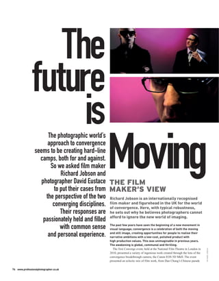 The
               future
                    is The photographic world’s
                       approach to convergence
                 seems to be creating hard-line
                   camps, both for and against.
                        So we asked film maker
                             Richard Jobson and
                    photographer David Eustace THE FILM
                                                           Moving
                          to put their cases from MAKER’S VIEW
                      the perspective of the two Richard Jobson is an internationally recognised
                         converging disciplines. film maker and figurehead typicalUK for the world
                                                  of convergence. Here, with
                                                                                       in the
                                                                                                 robustness,
                             Their responses are he sets out why he believes photographers cannot
                     passionately held and filled afford to ignore the new world of imaging.
                             with common sense visual language; convergencetheabeginning ofof new movement in
                                                  The past few years have seen                   a
                                                                                is celebration both the moving

                       and personal experience. and still image, creating opportunities for people to realise their
                                                  narrative ambitions with a low-cost, polished product with
                                                             high production values. This was unimaginable in previous years.
                                                             The awakening is global, communal and thrilling.
                                                               The first Converge event, held at the National Film Theatre in London in
                                                                                                                                           RICHARD JOBSON




                                                             2010, presented a variety of ingenious work created through the lens of the
                                                             convergence breakthrough camera, the Canon EOS 5D MkII. The event
                                                             presented an eclectic mix of film work, from Dan Chung’s Chinese parade

76 www.professionalphotographer.co.uk
 