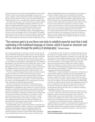 I love how they don’t freeze time like most photography but seem to flicker       ordinary. Would Richard Avedon have turned angst into his vocabulary of
with life, not death. James Nachtwey’s photography records grief, loss,           loveliness? Probably. Would it have been mind-blowing? Definitely.
injustice, suffering, violence and death. The images are haunting and eternal,       There are too many photographers out there looking the part without
and bear witness to the horror of war. He says he is seeking a deeper and         being the part. I think it’s time to stand and be counted, make the serious
broader treatment of events – something with a narrative, cinematic quality.      frivolity of fashion more interesting, make the dull thud of lifestyle and
   All of these amazing, creative voices seek to enter the mind and reach the     leisure more brutal, make reality less colourful and more perilous. It’s time.
heart with the power of photography’s immediacy and that for me is the            In some ways the world doesn’t reward ideas or emotions, it rewards
single most important philosophy at the heart of convergence. The common          ‘coolness’. But for me that as an objective is spent, tired and exhausted –
goal is to use these new tools to establish powerful work that is both            what’s cool? It’s a retro term for a retro world; what about engaging with
captivating in the traditional language of cinema, which is based on              what’s in front of you rather than dipping into the ink of the past?
character and action, but also through the potency of photography. There is       It’s a peculiar paradox that the tools are in front of us but some people feel
no excuse for even micro-budget work to be of poor quality. The handheld          they are the wrong tools in the wrong time. I’m afraid it’s the other way
cinema-vérité style can no longer use the excuse of hopeless, cheap cameras       around; if you don’t engage with this phenomenon, then you will be the
with fixed lenses. There was once a commonly held argument that cheap             right person at the right time who just happens, through your own choice,
HDV cameras empowered us all and gave everyone the opportunity to shoot           to be doing the wrong thing.


“The common goal is to use these new tools to establish powerful work that is both
captivating in the traditional language of cinema, which is based on character and
action, but also through the potency of photography.” Richard Jobson
their own movie and that this was democracy in motion. In some ways the              For me the future is clear. Like punk rock somebody kick-started an idea
advent of HD DSLR technology has created a massive rift in this argument          that nobody was ever going to hand to you on a plate, you’ve got to get out
as the technical superiority of the finished image in the hands of the people     there and do it yourself. The beauty of convergence in its current state is that
who know what they are doing as opposed to those who don’t is seismic.            it has now moved into moulding technology to its own needs. The iPad app
   This brings me to an interesting area in the somewhat unbalanced area of       POST Matter is a prime example of how photography, cinema, ideas, music
how film makers are embracing the new photographic tools in comparison to         and words converge into a virtual magazine that is more a complete
photographers. I feel film makers have truly embraced this creative ‘turning      experience than a pale imitation of another type of media. It’s bold in
point’ and used the opportunity to put innovation to their advantage but          ambition and inspiring in execution. It makes no play at futurology but
photographers in general seem to be less willing to engage with motion and        simply creates a world that demands that progress will win. It’s a stunning
have dragged their heels to the point of denial; however, the truth is that       venture that blazes with confidence on a platform that was being lost to
convergence is wrapping itself around them, whether they like it or not.          arcane game and information-busting apps.
   This is not a time for intransigence but a moment to revitalise your game         POST Matter is not about information, it’s about ideas. It’s when ideas are
plan. Why not think of your work as both stills and motion, why not               suffocated by the repetition of commerce that creative photographers are
challenge your own fears and insecurities about pressing the 25fps button?        genuinely at their most vulnerable. The fear of the client, the terror of the
Photographers are best placed to create sensational images, that’s what           recession, a world in flux, a desire to return to how it used to be, are just
they do, that’s what they have worked towards, so why not do both? We all         some of the elements to confront a technically brilliant, smart photographer
have stories to tell, but photographers are in an amazing place to tell them      every day. The response so far has not been challenging. The determination
better, make them look better and make them breathe.                              of the many to continue along the same old worn-out path against the will of
   This year’s Converge Festival at the NFT was all about ideas, about            the few to embrace the new is quite tragic. Tragedy after all comes from
people taking the technology into new places, yet the work coming from            the encounter of human will with fate, and this is a time, one of those
photographers was disappointing. There seemed to be a collective sense that       exciting moments when the only thing to do is to respond, do something;
reportage was enough, that just pointing the camera would do the job. It had      doing nothing is not an option.
the flavour of immediacy but also an inert laziness. Where was the plan?             HD DSLR technology is improving by the day, but it’s only the tool, the
Where were the characters? If character is defined by action, where the hell      rest is up to us and for me it feels similar to the moment when I was 16 and
was the action? The fashion work offered to us, for example, was little           strapped on a guitar for the first time and found a way to channel my
more than electronic press kits from a client’s stills shoots – big deal!         feelings through a song with my band the Skids. It’s the same buzz, the
Where were the ideas? Where were the images to compete in a wider,                same passion, just different tools; after all, there’s plenty to be angry about
more exhilarating market? The tricks were there: the Lensbabies, the              going on in the world right now as well as much to admire and love.
tilt-and-shift blurs, the wide-open apertures and the occasional swish of            Convergence is not an HD DSLR movement, it’s bigger and more
slow motion, but so what? Where were the stories?                                 complicated than that. Convergence is essentially about the meeting point of
   Great photography captures a moment when duration is measured not by           ideas that revitalise our desire to tell stories with a visual aesthetic, it’s a
seconds but by its relation to a lifetime. I wanted to see great photography in   post-modern hybrid that has no parameters other than excellence. If you’re
motion that had challenged the banal and comfortable superficiality               reading this magazine you already have that quality – now go get the rest.
of modern living; it’s almost as if there is nothing beyond leisure, the
whimsical, the pretty, the luxurious and the defined. What would Walker           www.richardjobson.com
Evans or Robert Frank do with one of these cameras? Certainly not the             Visit the Converge website at http://theconvergence.co.uk

78 www.professionalphotographer.co.uk
 