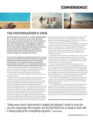 {CONVERGENCE}




                THE PHOTOGRAPHER’S VIEW
                David Eustace has worked as a stills photographer                                   process. The reason for all these extra client demands is that they now want
                for a variety of clients for more than 25 years.                                    the finished work to appear on so many different platforms, including
                                                                                                    television, the web and general promotion, so they try to cram as much into
                He has also directed commercials with traditional                                   the shoot day as they can and the DSLRs let them do this.
                film-making equipment. Having just completed                                           Today every client’s main priority is budget and although I could try to put
                two more commercials using DSLRs he tells us                                        the case for using larger film cameras, the fact that DSLRs are so cheap to
                of his reservations about photographers shooting                                    work with is always going to be a compelling argument. The budget is
                moving image, his thoughts on convergence                                           always the first box that needs to be ticked. From a creative’s point of view
                and the cold reality of shooting both still and                                     there is no point trying to put a screw in with a saw so you have to get
                                                                                                    the right tool for the job. On that level the quality with DSLRs is there.
                moving images for commercial clients.                                               The quality is incredible.
                                                                                                       The two films I shot with them had very different scripts. The first was for
                I try to embrace anything and everything new within reason, as I see                a travel company and the script presented the ideal scenario for working
                no point in trying to fight innovations. But I also hold on to the belief           with these cameras. The whole film was about capturing moments, snippets
                that whatever innovation comes along none will ever provide a                       of people and things. With DSLRs you can do that because they are almost
                universal answer. To me, just like any camera, one that shoots                      point and press. You can just let the camera roll.
                moving images is just another tool, it’s something that allows me to                   I seem to remember years ago David Bailey saying you can point a
                record my vision and lets me capture something that fascinates me.                  Hasselblad at someone and they know you are a photographer; if you point
                   The current fashion for photographers to add film making to their                an 8 x 10 at them they panic; and if you point a little cheap camera at them
                portfolio is not going to suit everyone. Film making and photography have           they pull a funny face. The same thing happens when you are shooting films.
                come closer to each other as disciplines but they must remain as                    Most of the actors I work with on these commercials are not Robert De Niro,
                two separate ways of creating, two different ways of telling stories.               they are jobbing actors and the small cameras help them to relax and go with
                   I try to keep these two disciplines separate in my head but they do sit side     the film-making process. The camera is less threatening and intimidating to
                by side on my website.                                                              them and therefore helps me to get a better performance from them.
                   I recently shot two commercials with DSLRs on the Canon EOS 7D and                  Even though I am a photographer when I’m shooting these commercials,
                5D MkII. In the past I’ve used more traditional film cameras, but the               I still try to work with a director of photography (DP) and I take the role of
                budgets on these particular commissions made me suggest to the client that          director, but increasingly I am forced to take on both roles. Again budgets
                we worked with DSLRs instead. Having completed the commercials I can                are dictating the process.
                safely say that the pluses of working with them greatly outweigh the                   For the second film I shot on DSLRs I had to take on both roles but that
                negatives. The flexibility and ease of use, as well as the ability to control and   was a very different script from the first film’s. This one was for Visit
                work with small budgets and teams, are major pluses for me, but there is one        Scotland and was full of highly scripted landscapes. I picked the landscapes
                definite negative. When I shot with an ARRI 35mm film camera the client             but the client and agency had strong ideas about what kind of action was
                respected my discipline in shooting; each shot was carefully constructed and        going to take place within them. It required big vistas and I was amazed at
                controlled due to the fact that film is not cheap and the time and cost in          the latitude of the DSLRs and how they were able to maintain quality. But to
                setting up new concepts can eat up budgets. But with the DSLRs they want            get the quality you have to implement traditional photographic disciplines of
                you to try lots of different takes and ideas, as there is no extra cost incurred.
                This results in shooting way more footage than I would previously have done
                and therefore creating a lot more work for my editor and me in the editing          Above: Happy Feet, a TV commercial commissioned by James Villa Holidays.




                “Today every client’s main priority is budget and although I could try to put the
                case for using larger film cameras, the fact that DSLRs are so cheap to work with
DAVID EUSTACE




                is always going to be a compelling argument.” David Eustace
                                                                                                                                            www.professionalphotographer.co.uk 79
 