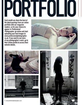 PORTFOLIO
Each month we share the best of
the latest postings from our online
portfolio with our magazine
readers, so for your chance to
appear in Professional
Photographer, go online and start
uploading your best images to
www.professionalphotographer.
co.uk. If you want to see more
of any photographer’s work, go to
their online profile to access their
website details.
                                       SIM TIAK SIEW,
                                       SINGAPORE


                                                        LAURA BATES,
                                                        UK




                                       JESS RIGLEY,
                                                UK




 SVETLANA LEBEDEVA,
 UK



8 www.professionalphotographer.co.uk
 