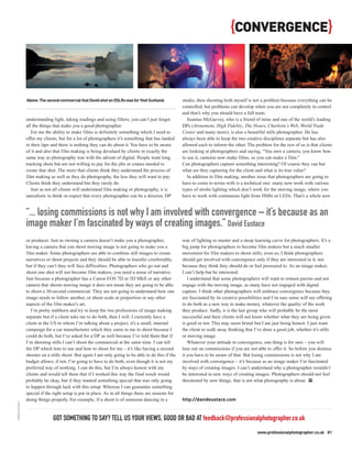 {CONVERGENCE}


                Above: The second commercial that David shot on DSLRs was for Visit Scotland.        studio, then shooting both myself is not a problem because everything can be
                                                                                                     controlled, but problems can develop when you are not completely in control
                                                                                                     and that’s why you should have a full team.
                understanding light, taking readings and using filters; you can’t just forget           Seamus McGarvey, who is a friend of mine and one of the world’s leading
                all the things that make you a good photographer.                                    DPs (Atonement, High Fidelity, The Hours, Charlotte’s Web, World Trade
                   For me the ability to make films is definitely something which I need to          Center and many more), is also a beautiful stills photographer. He has
                offer my clients, but for a lot of photographers it’s something that has landed      always been able to keep the two creative disciplines separate but has also
                in their laps and there is nothing they can do about it. You have to be aware        allowed each to inform the other. The problem for the rest of us is that clients
                of it and also that film making is being devalued by clients in exactly the          are looking at photographers and saying, “You own a camera, you know how
                same way as photography was with the advent of digital. People want long             to use it, cameras now make films, so you can make a film.”
                tracking shots but are not willing to pay for the jibs or cranes needed to           Can photographers capture something interesting? Of course they can but
                create that shot. The more that clients think they understand the process of         what are they capturing for the client and what is its true value?
                film making as well as they do photography, the less they will want to pay.             In addition to film making, another issue that photographers are going to
                Clients think they understand but they rarely do.                                    have to come to terms with is a technical one: many now work with various
                   Just as not all clients will understand film making or photography, it is         types of strobe lighting which don’t work for the moving image, where you
                unrealistic to think or expect that every photographer can be a director, DP         have to work with continuous light from HMIs or LEDs. That’s a whole new


                “... losing commissions is not why I am involved with convergence – it’s because as an
                image maker I’m fascinated by ways of creating images.” David Eustace
                or producer. Just as owning a camera doesn’t make you a photographer,                way of lighting to master and a steep learning curve for photographers. It’s a
                having a camera that can shoot moving image is not going to make you a               big jump for photographers to become film makers but a much smaller
                film maker. Some photographers are able to combine still images to create            movement for film makers to shoot stills; even so, I think photographers
                narratives or shoot projects and they should be able to transfer comfortably,        should get involved with convergence only if they are interested in it, not
                but if they can’t they will face difficulties. Photographers who go out and          because they think they should do or feel pressured to. As an image maker,
                shoot one shot will not become film makers, you need a sense of narrative.           I can’t help but be interested.
                Just because a photographer has a Canon EOS 7D or 5D MkII or any other                  I understand that some photographers will want to remain purists and not
                camera that shoots moving image it does not mean they are going to be able           engage with the moving image, as many have not engaged with digital
                to shoot a 30-second commercial. They are not going to understand how one            capture. I think other photographers will embrace convergence because they
                image needs to follow another, or about scale or proportion or any other             are fascinated by its creative possibilities and I’m sure some will see offering
                aspects of the film maker’s art.                                                     to do both as a new way to make money, whatever the quality of the work
                   I’m pretty stubborn and try to keep the two professions of image making           they produce. Sadly, it is the last group who will probably be the most
                separate but if a client asks me to do both, then I will. I currently have a         successful and their clients will not know whether what they are being given
                client in the US to whom I’m talking about a project; it’s a small, internal         is good or not. This may seem brutal but I am just being honest. I just want
                campaign for a car manufacturer which they came to me to shoot because I             the client to walk away thinking that I’ve done a good job, whether it’s stills
                could do both, but I’ve asked for a DP as well because I’ve told them that if        or moving image.
                I’m shooting stills I can’t shoot the commercial at the same time. I can tell           Whatever your attitude to convergence, one thing is for sure – you will
                the DP which lens to use and how to shoot for me – it’s like having a second         lose out on commissions if you are not able to offer it. So before you dismiss
                shooter on a stills shoot. But again I am only going to be able to do this if the    it you have to be aware of that. But losing commissions is not why I am
                budget allows; if not, I’m going to have to do both, even though it is not my        involved with convergence – it’s because as an image maker I’m fascinated
                preferred way of working. I can do this, but I’m always honest with my               by ways of creating images. I can’t understand why a photographer wouldn’t
                clients and would tell them that if I worked this way the final result would         be interested in new ways of creating images. Photographers should not feel
                probably be okay, but if they wanted something special that was only going           threatened by new things, that is not what photography is about. PP
                to happen through luck with this setup. Whereas I can guarantee something
                special if the right setup is put in place. As in all things there are reasons for
                doing things properly. For example, if a shoot is of someone dancing in a            http://davideustace.com
DAVID EUSTACE




                              GOT SOMETHING TO SAY? TELL US YOUR VIEWS, GOOD OR BAD AT feedback@professionalphotographer.co.uk
                                                                                                                                             www.professionalphotographer.co.uk 81
 