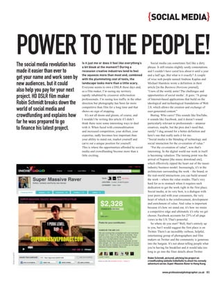 { SOCIAL MEDIA}


                POWER TO THE PEOPLE!
                The social media revolution has   Is it just me or does it feel like everything’s
                                                  a bit bleak at the moment? During a
                                                                                                           Social media can sometimes feel like a dirty
                                                                                                        phrase. It still retains slightly seedy connotations
                made it easier than ever to       recession creative industries tend to feel            and I couldn’t have cared less about it until a year
                                                  the squeeze more than most and, combined              and a half ago. But what is it exactly? A couple
                get your name and work seen by    with the plummeting cost of tools, the                of wise web people named Andreas Kaplan and
                new audiences, but it could       landscape looks more than a little scary.
                                                  Everyone seems to own a DSLR these days and,
                                                                                                        Michael Haenlein wrote a definition in their
                                                                                                        article [in the Business Horizons journal],
                also help you pay for your next   as a film maker, I’m seeing my territory              ‘Users of the world, unite! The challenges and
                project. HD DSLR film maker       rapidly inhabited by crossover stills/motion
                                                  professionals. I’m seeing less traffic in the other
                                                                                                        opportunities of social media’. It goes: “A group
                                                                                                        of Internet-based applications that build on the
                Robin Schmidt breaks down the     direction but photography has been far more           ideological and technological foundations of Web
                                                  competitive than film for a long time and that        2.0, which allows the creation and exchange of
                world of social media and         shows no sign of stopping.                            user-generated content.”
                crowdfunding and explains how        It’s not all doom and gloom, of course, and           Boring. Who cares? This sounds like YouTube,
                                                  I wouldn’t be writing this article if I didn’t        it sounds like Facebook, and it doesn’t sound
                far he was prepared to go         think there were some interesting ways to deal        particularly relevant to professionals – amateur
                to finance his latest project.    with it. When faced with commoditisation
                                                  and increased competition, your skillset, your
                                                                                                        creatives, maybe, but the pros don’t need that,
                                                                                                        surely? I dug around for a better definition and
                                                  expertise, sadly becomes less important than          here’s one that really nails it for me:
                                                  your ability to stand out, market yourself and        “Social media is the blending of technology and
                                                  carve out a unique position for yourself.             social interaction for the co-creation of value.”
                                                  This is where the opportunities afforded by social       “For the co-creation of value”, now that’s
                                                  media and crowdfunding become more than a             interesting. In the digital world our work in itself
                                                  little exciting.                                      is becoming valueless. The turning point was the
                                                                                                        arrival of Napster [the music download site],
                                                                                                        which effectively ripped the heart out of the music
                                                                                                        industry business model. Increasingly, it’s in the
                                                                                                        architecture surrounding the work – the brand, or
                                                                                                        the real-world interactions you can build around
                                                                                                        the work – where the value resides. That’s very
                                                                                                        hard for us to stomach when it requires such
                                                                                                        dedication to get the work right in the first place.
                                                                                                        Social media, at its very best, is a dialogue with
                                                                                                        your peers and with your consumers, the very
                                                                                                        heart of which is the reinforcement, development
                                                                                                        and enrichment of value. And value is important
                                                                                                        because it’s how we stand out, it’s how we retain
                                                                                                        a competitive edge and ultimately it’s why we get
                                                                                                        chosen. Facebook accounts for 25% of all page
                                                                                                        views in the US. That’s powerful.
                                                                                                           So where do you start? Well, that’s entirely up
                                                                                                        to you, but I would suggest the first place is on
                                                                                                        Twitter. There’s an incredibly verbose, helpful,
                                                                                                        entertaining group of photographers and film
                                                                                                        makers on Twitter and the community is generous
                                                                                                        into the bargain. It’s not about telling people what
                                                                                                        you’re having for breakfast and it would take too
                                                                                                        long to go into the finer details about Twitter
ROBIN SCHMIDT




                                                                                                        Robin Schmidt, pictured, pitching his project on
                                                                                                        crowdfunding website IndieGoGo to shoot his comedy
                                                                                                        adventure series Super Massive Raver in Hong Kong.


                                                                                                                    www.professionalphotographer.co.uk 83
 