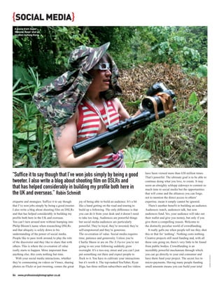 {SOCIAL MEDIA}
 A scene from Super
 Massive Raver shot on
 location in Hong Kong.




“Suffice it to say though that I’ve won jobs simply by being a good                                         have been viewed more than 630 million times.
                                                                                                            That’s powerful. The ultimate goal is to be able to
tweeter. I also write a blog about shooting film on DSLRs and                                               continue doing what you love, to create. It may

that has helped considerably in building my profile both here in                                            seem an almighty schlepp sideways to commit so
                                                                                                            much time to social media but the opportunities
the UK and overseas.” Robin Schmidt                                                                         that will come and the alliances you can forge,
                                                                                                            not to mention the direct access to others’
etiquette and strategies. Suffice it to say though   joy of being able to build an audience. It’s a bit     expertise, mean it simply cannot be ignored.
that I’ve won jobs simply by being a good tweeter.   like a band getting on the road and touring to            There’s another benefit to building an audience.
I also write a blog about shooting film on DSLRs     build up a following. The only difference is that      Audiences watch, audiences talk, but now
and that has helped considerably in building my      you can do it from your desk and it doesn’t need       audiences fund. Yes, your audience will take out
profile both here in the UK and overseas.            to take too long. Audiences are powerful things        their wallet and give you money, but only if you
You can’t turn around now without bumping into       but social media audiences are particularly            give them a compelling reason. Welcome to
Philip Bloom’s name when researching DSLRs           powerful. They’re loyal, they’re invested, they’re     the distinctly peculiar world of crowdfunding.
and that ubiquity is solely down to his              self-empowered and they’re generous.                      It really galls me when people tell me they shot
understanding of the power of social media.          The co-creation of value. Social media requires        this or that for ‘nothing’. Nothing costs nothing.
People like to pass work around, to play the role    time, patience and generosity. Unless you’re           Creative projects still need funding and, with all
of the discoverer and they like to share that with   Charlie Sheen or are on The X-Factor you’re not        these cuts going on, there’s very little to be found
others. This is where the co-creation of value       going to see your following suddenly grow              from public bodies. Crowdfunding is an
really starts to happen. More important than         overnight. It’s a two-way street and you can’t just    incredibly powerful mechanism through which
anything else, this costs nothing but time.          put something out there and expect people to           you can go directly to your end consumer and
                                                                                                                                                                   ROBIN SCHMIDT




   With your social media interactions, whether      flock to it. You have to cultivate your interactions   have them fund your project. The secret lies in
they’re commenting on videos on Vimeo, sharing       but it’s worth it. The top-ranked YouTuber, Ryan       micro-payments. Having many people funding
photos on Flickr or just tweeting, comes the great   Higa, has three million subscribers and his videos     small amounts means you can build your total

84 www.professionalphotographer.co.uk
 