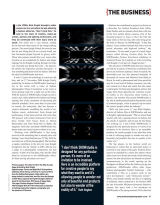 {THE BUSINESS}

                           I
                                  n the 1980s, Nick Knight brought a video                                                 Hawkins has contributed to projects as diverse as
                                  camera on to a set where he was shooting                                              a three-day live fashion broadcast from Abbey
                                  a fashion editorial. “Don’t mind this,” he                                            Road Studios and an intimate shoot done with one
                                  said to the team of models, make-up                                                   of the first mobile phone cameras. One of her
                           artists, stylists and lighting technicians, and                                              favourite projects is Vegas or Bust, the film she
                           they all continued with their day’s work as                                                  made while on her hen trip, after only being given
                           usual. The result was a very natural, candid,                                                the brief of ‘Breasts’ by SHOWstudio. “It has that
                           fly-on-the-wall observation of the image-making                                              cheeky ‘Carry on Brits Abroad’ feel with a twist of
                           process. The more Knight filmed, the more he saw                                             sexual adventure and high-end fashion,” she
                           that he was lifting the lid on a closed world, one                                           remembers. “It was made as part of a much larger
                           that fascinated people beyond its glossy walls.                                              project called Moving Fashion Body for the
                           Those who remain outside this ivory tower often                                              SHOWstudio Fashion Revolution exhibition at
                           trivialise or are scandalised by fashion and image                                           Somerset House [in London]; as with everything
                           making, but for Knight, looking through reel after                                           with Knight, it’s all part of a bigger picture.”
                           reel of people just doing their jobs – the passion,                                             The adventure of SHOWstudio has been enjoyed
                           the details, the inspiration and the hard graft – it                                         not only by its galaxy of illustrious contributors but
                           was something that deserved to be shared. And thus                                           also by an enormous audience. Since its launch, the
                           the idea for SHOWstudio was born.                                                            showstudio.com site has attracted hundreds of
                              It took 15 years for technology to catch up with                                          thousands of viewers and followers from Bahia to
                           him, and on 27 November 2000 Knight finally                                                  Beirut. Its reach is phenomenal and it has paved the
                           pushed the Go button on SHOWstudio, beaming it                                               way for a new kind of fashion consumer, one who
                           out to the world with a video of fashion                                                     isn’t content to sit back and watch, but who wants
                           photographer Elaine Constantine in her room at                                               to participate. Yet browsing through an archive that
                           home getting ready for a night out on the town.                                              ranges from films depicting the ‘anechoic sound’
                           With the launch of SHOWstudio, Knight set out to                                             of clothes to live discourses about fashion in
                           create a new online platform for fashion and image                                           politics, one wonders who exactly SHOWstudio is
                           making, free of the constraints of advertising and                                           for. Has it intellectualised fashion beyond the reach
                           editorial schedules. Now, more than 10 years after                                           of common people, or has it opened it up too much
                           its launch, his embryonic idea has become a                                                  for creative people within the industry?
                           creative behemoth, straddling the worlds of art,                                                “Well, my mum loves it,” says Ruth Hogben,
                           fashion, music, architecture, food, design and                                               director of fashion film at SHOWstudio, and one
                           performance. It has been involved with more than                                             of Knight’s right-hand people. “She’s a school head
                           300 projects with creative luminaries from all of                                            teacher with only a passing interest in fashion, but
                           these worlds: from Tracey Emin to Heston                                                     she checks it regularly, and not just for the things
                           Blumenthal and from Brad Pitt to Björk, the                                                  I’m working on. I don’t think SHOWstudio is
                           magnetic field that surrounds SHOWstudio has                                                 designed for any particular person; it’s more of an
                           drawn many and varied creative talents to its core.                                          invitation to be involved. Here is an incredible
                              “Working with SHOWstudio is like being                                                    platform for creative people to say what they want
                           involved with something that is actually alive and                                           to and it’s allowing people to wonder not only at
                           kicking,” says Alice Hawkins [see PP July 2010 for                                           beautiful end products but also to wonder at the
                           our interview with the photographer]. She has been                                           reality of it.”
                           a regular contributor to the site ever since Knight                                             The big players in the fashion world are
                           brought her into the ‘family’ in 2003, after he was
                           a judge in a photography competition she had
                                                                                       “I don’t think SHOWstudio is     beginning to realise that an open-door policy is
                                                                                                                        essential to stay ahead of the game. Fashion shows
                           entered. “I didn’t win first place, but I felt like I had   designed for any particular      used to be attended by a select few editors whose
                           when he invited me to the SHOWstudio office.
                           It’s been one big adventure ever since.”
                                                                                       person; it’s more of an          edicts went on to dictate the trends of the following
                                                                                                                        season, but now the pictures are blasted out almost
                                                                                       invitation to be involved.       instantaneously to the world, opening up the
                           Previous pages: The video for Born this Way by Lady         Here is an incredible platform   floodgates of debate before the clothes even go into
                           Gaga, directed by Nick Knight.                                                               production. SHOWstudio offers what Vogue
                           Opposite page: Tomorrow Night We’ll Go Anywhere ,           for creative people to say       fashion photographer Norbert Schoerner – who
                           edited by Jamie Harley, is the first in a series of films
                           from the Editing Kate project. Video editors are            what they want to and it’s       contributed a film to a project early in the
RUTH HOGBEN / SHOWSTUDIO




                           being invited to create their own film from the footage                                      site’s development – calls “democratic texture”.
                           of Kate Moss captured during Nick Knight’s editorial
                                                                                       allowing people to wonder not    While some brands initially saw this as a toppling
                           shoot for the December 2010 issue of Vogue Italia.
                           This page: Fashion designer Gareth Pugh’s
                                                                                       only at beautiful end products   of authority, others embraced it. In October 2009
                                                                                                                        the late Alexander McQueen pioneered fashion’s
                           Pitti Immagine #79 2011 film showcases a collection
                           of clothing inspired by religious iconography and
                                                                                       but also to wonder at the        journey into space with a live broadcast on
                           the opulence of Florence.                                   reality of it.” Ruth Hogben      SHOWstudio of his spring/summer 2010 collection

                                                                                                                                    www.professionalphotographer.co.uk 91
 