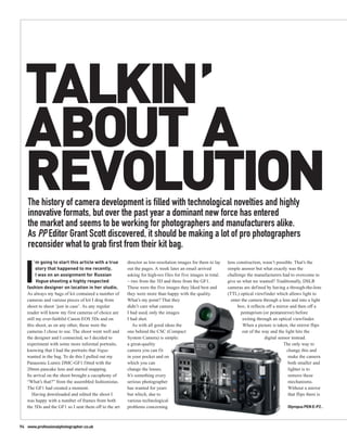 TALKIN’
  ABOUT A
  REVOLUTION
    The history of camera development is filled with technological novelties and highly
    innovative formats, but over the past year a dominant new force has entered
    the market and seems to be working for photographers and manufacturers alike.
    As PP Editor Grant Scott discovered, it should be making a lot of pro photographers
    reconsider what to grab first from their kit bag.


  I
       ’ m going to start this article with a true     director as low-resolution images for them to lay     lens construction, wasn’t possible. That’s the
         story that happened to me recently.           out the pages. A week later an email arrived          simple answer but what exactly was the
         I was on an assignment for Russian            asking for high-res files for five images in total.   challenge the manufacturers had to overcome to
         Vogue shooting a highly respected             – two from the 5D and three from the GF1.             give us what we wanted? Traditionally, DSLR
   fashion designer on location in her studio.         These were the five images they liked best and        cameras are defined by having a through-the-lens
   As always my bags of kit contained a number of      they were more than happy with the quality.           (TTL) optical viewfinder which allows light to
   cameras and various pieces of kit I drag from       What’s my point? That they                              enter the camera through a lens and into a light
   shoot to shoot ‘just in case’. As any regular       didn’t care what camera                                    box; it reflects off a mirror and then off a
   reader will know my first cameras of choice are     I had used, only the images                                  pentaprism (or pentamirror) before
   still my ever-faithful Canon EOS 5Ds and on         I had shot.                                                    exiting through an optical viewfinder.
   this shoot, as on any other, these were the            As with all good ideas the                                  When a picture is taken, the mirror flips
   cameras I chose to use. The shoot went well and     one behind the CSC (Compact                                   out of the way and the light hits the
   the designer and I connected, so I decided to       System Camera) is simple:                                                  digital sensor instead.
   experiment with some more informal portraits,       a great-quality                                                                       The only way to
   knowing that I had the portraits that Vogue         camera you can fit                                                                     change this and
   wanted in the bag. To do this I pulled out my       in your pocket and on                                                                   make the camera
   Panasonic Lumix DMC-GF1 fitted with the             which you can                                                                           both smaller and
   20mm pancake lens and started snapping.             change the lenses.                                                                      lighter is to
   Its arrival on the shoot brought a cacophony of     It’s something every                                                                    remove these
   “What’s that?” from the assembled fashionistas.     serious photographer                                                                    mechanisms.
   The GF1 had created a moment.                       has wanted for years                                                                    Without a mirror
      Having downloaded and edited the shoot I         but which, due to                                                                       that flips there is
   was happy with a number of frames from both         various technological
   the 5Ds and the GF1 so I sent them off to the art   problems concerning                                                                     Olympus PEN E-P2 .



94 www.professionalphotographer.co.uk
 