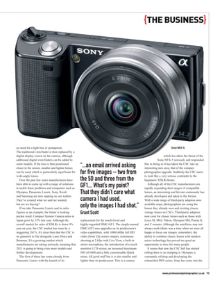 {THE BUSINESS}




no need for a light box or pentaprism.                                                                                       Sony NEX-5.
The traditional viewfinder is then replaced by a
digital display screen on the camera, although                                                                          which has taken the threat of the
additional digital viewfinders can be added to                                                                     Sony NEX-5 seriously and responded.
some models. If the lens is then positioned
closer to the sensor, smaller and lighter lenses
                                                     “...an email arrived asking                       But in doing so it has taken the CSC into an
                                                                                                       interesting new area, that of the compact
can be used, which is particularly significant for
wide-angle lenses.
                                                     for five images – two from                        photographer upgrade. Suddenly the CSC starts
                                                                                                       to look like a very serious contender to the
   Over the past few years manufacturers have        the 5D and three from the                         beginners’ DSLR throne.
been able to come up with a range of solutions
to tackle these problems and companies such as
                                                     GF1... What’s my point?                              Although all of the CSC manufacturers are
                                                                                                       rapidly expanding their ranges of compatible
Olympus, Panasonic Lumix, Sony, Ricoh
and Samsung are now tapping on our wallets.
                                                     That they didn’t care what                        lenses, an interesting and fervent community has
                                                                                                       already developed and taken to the format.
They’ve created what we said we wanted,              camera I had used,                                With a wide range of third-party adaptors now
but are we buying?
   If we take Panasonic Lumix and its sales
                                                     only the images I had shot.”                      available many photographers are using the
                                                                                                       lenses they already own and existing classic
figures as an example, the future is looking         Grant Scott                                       vintage lenses on CSCs. Third-party adaptors
pocket sized. Compact System Camera sales in                                                           now exist for classic lenses such as those with
Japan grew by 33% last year. Although the            replacement for the much-loved and                Leica M, M42, Nikon, Olympus OM, Pentax K
overall market for sales of DSLRs is down 9%         highly-regarded DMC-GF1. The simply-named         and C mounts. Although the autofocus may not
year on year, the CSC market has risen by a          DMC-GF2 sees upgrades on its predecessor’s        always work (there was a time when we were all
staggering 261%. It’s clear then that the CSC is     video capabilities, with 1080i 60fps full HD      happy to focus our images, remember), the
no gimmick to file alongside Laser Discs and         video (from 25p sensor output), continuous        ability to combine classic lenses with modern
Betamax. It’s a growing market which                 shooting at 2.6fps with Live View, a built-in     micro technology has proved too good an
manufacturers are taking seriously, meaning that     stereo microphone, the introduction of a touch    opportunity to miss for many people.
2011 is going to bring even more models and          sensitive LCD screen, an increased maximum           It seems that now the CSC ball has started
further developments.                                ISO of 6400 and a fully customisable Quick        rolling there is no stopping it. Olympus is
   The first of these has come already from          menu. All good stuff but it is also smaller and   constantly refining and developing the
Panasonic Lumix with the launch of its               lighter than its predecessor. This is a camera    relaunched PEN series, Sony has come into the



                                                                                                                     www.professionalphotographer.co.uk 95
 