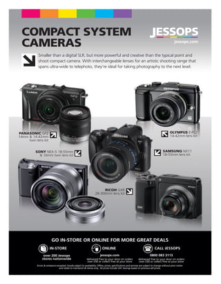 COMPACT SYSTEM
 CAMERAS                                                                                                                                           jessops.com


            Smaller than a digital SLR, but more powerful and creative than the typical point and
            shoot compact camera. With interchangeable lenses for an artistic shooting range that
            spans ultra-wide to telephoto, they’re ideal for taking photography to the next level.




PANASONIC GF2                                                                                                                                  OLYMPUS E-PL2
14mm & 14-42mm                                                                                                                                 14-42mm lens kit
     twin lens kit


          SONY NEX-5 18-55mm                                                                                                            SAMSUNG NX11
            & 16mm twin lens kit                                                                                                        18-55mm lens kit




                                                                         RICOH GXR
                                                                    28-300mm lens kit




                         GO IN-STORE OR ONLINE FOR MORE GREAT DEALS
                       IN-STORE                                            ONLINE                                              CALL JESSOPS
                 over 200 Jessops                                        jessops.com                                       0800 083 3113
                stores nationwide                           delivered free to your door on orders              delivered free to your door on orders
                                                            over £50 or collect free at your store             over £50 or collect free at your store
           Errors & omissions excepted. Goods subject to availability. Offers, prices, speciﬁcations and services are subject to change without prior notice
                                and relate to mainland UK stores only. All prices include VAT. Savings based on previous sell prices.
 