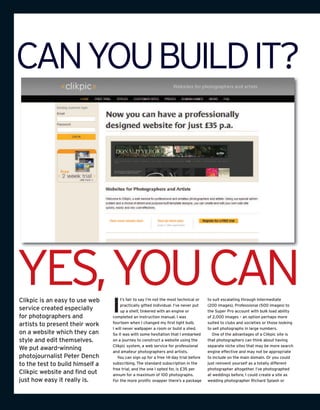 CANYOUBUILDIT?




YES,YOUCAN
Clikpic is an easy to use web
                                 I
                                      t’s fair to say I’m not the most technical or   to suit escalating through Intermediate
                                      practically gifted individual. I’ve never put   (200 images), Professional (500 images) to
service created especially            up a shelf, tinkered with an engine or          the Super Pro account with bulk load ability
for photographers and            completed an instruction manual. I was               of 2,000 images – an option perhaps more
                                 fourteen when I changed my first light bulb.         suited to clubs and societies or those looking
artists to present their work
                                 I will never wallpaper a room or build a shed.       to sell photographs in large numbers.
on a website which they can      So it was with some hesitation that I embarked         One of the advantages of a Clikpic site is
style and edit themselves.       on a journey to construct a website using the        that photographers can think about having
                                 Clikpic system, a web service for professional       separate niche sites that may be more search
We put award-winning             and amateur photographers and artists.               engine effective and may not be appropriate
photojournalist Peter Dench         You can sign up for a free 14-day trial before    to include on the main domain. Or you could
to the test to build himself a   subscribing. The standard subscription in the        just reinvent yourself as a totally different
                                 free trial, and the one I opted for, is £35 per      photographer altogether. I’ve photographed
Clikpic website and find out     annum for a maximum of 100 photographs.              at weddings before, I could create a site as
just how easy it really is.      For the more prolific snapper there’s a package      wedding photographer Richard Splash or
 
