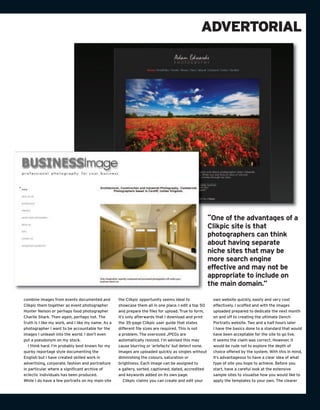 ADVERTORIAL




                                                                                                      “One of the advantages of a
                                                                                                      Clikpic site is that
                                                                                                      photographers can think
                                                                                                      about having separate
                                                                                                      niche sites that may be
                                                                                                      more search engine
                                                                                                      effective and may not be
                                                                                                      appropriate to include on
                                                                                                      the main domain.”

combine images from events documented and           the Clikpic opportunity seems ideal to             own website quickly, easily and very cost
Clikpic them together as event photographer         showcase them all in one place. I edit a top 50    effectively. I scoffed and with the images
Hunter Nelson or perhaps food photographer          and prepare the files for upload. True to form,    uploaded prepared to dedicate the next month
Charlie Shark. Then again, perhaps not. The         it’s only afterwards that I download and print     on and off to creating the ultimate Dench
truth is I like my work, and I like my name. As a   the 35-page Clikpic user guide that states         Portraits website. Two and a half hours later
photographer I want to be accountable for the       different file sizes are required. This is not     I have the basics done to a standard that would
images I unleash into the world. I don’t even       a problem. The oversized JPEGs are                 have been acceptable for the site to go live.
put a pseudonym on my stock.                        automatically resized. I’m advised this may        It seems the claim was correct. However, it
   I think hard. I’m probably best known for my     cause blurring or ‘artefacts’ but detect none.     would be rude not to explore the depth of
quirky reportage style documenting the              Images are uploaded quickly as singles without     choice offered by the system. With this in mind,
English but I have created skilled work in          diminishing the colours, saturation or             it’s advantageous to have a clear idea of what
advertising, corporate, fashion and portraiture     brightness. Each image can be assigned to          type of site you hope to achieve. Before you
in particular where a significant archive of        a gallery, sorted, captioned, dated, accredited    start, have a careful look at the extensive
eclectic individuals has been produced.             and keywords added on its own page.                sample sites to visualise how you would like to
While I do have a few portraits on my main site        Clikpic claims you can create and edit your     apply the templates to your own. The clearer
 