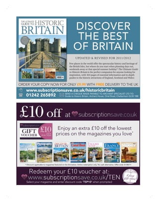 DISCOVER
                                                             THE BEST
                                                            OF BRITAIN
                                                               UPDATED & REVISED FOR 2011/2012
                                                       Few places in the world offer the spectacular history and heritage of
                                                       the British Isles, but where do you start when planning days out,
                                                       weekends away or that special summer holiday? The Ultimate Guide
                                                       to Historic Britain is the perfect companion for anyone looking for
                                                       inspiration, with 164 pages of essential information and in-depth
                                                       guides to the historic attractions of England, Scotland and Wales:

ORDER YOUR COPY NOW FOR ONLY £9.99 WITH FREE DELIVERY TO THE UK
    www.subscriptionsave.co.uk/historicbritain
                     SEND A CHEQUE MADE PAYABLE TO ARCHANT SPECIALIST LTD TO:
    01242 265892     Guide to Historic Britain, Archant House, Oriel Road, Cheltenham GL50 1BB




£10 off at
                                        Enjoy an extra £10 off the lowest
                                       prices on the magazines you love*




   * Discount applicable to magazines featured on the link below. Online redemption only. No cash alternative. Offer ends 31/08/11



      Redeem your £10 voucher at:                                                                                          Great
      www.subscriptionsave.co.uk/TEN                                                                                     gift idea!
    Select your magazine and enter discount code ‘TSP10’ when prompted
 