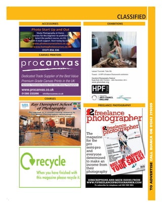 CLASSIFIED
  ACCESSORIES                            EXHIBITIONS




CANVAS PRINTERS




   COURSES




                                                                                                    TO ADVERTISE CALL BIANCA ON 01242 211099
                          FREELANCE PHOTOGRAPHY


                  2
                  f
                  The              Vol 5 No
                                              6

                                                                        PROFI
                                                                             LE

                  magazine                                        JULIAN
                                                                         BROA
                                                                             D

                  for the
                  pro               TURN
                                        ING PR

                                     ROBE ESS
                                              O
                                              RT GR
                                                      IFFIN

                                                      TUDIO
                  semi-pro           THE BU
                                           SIN

                                      YERB ESS
                                               URY S
                                                    G
                                             SIN
                                      THE BU

                  and                  WEDDNER
                                                 IN
                                       PLAN NIEMIER
                                                             KO
                                        MARKL
                  everyone               TECH
                                              NICA

                                          WHAT O?
                                                   ELSE CA
                                                           N
                                                              S
                                          YOU D ANORAMA
                  determined               360O POTHER
                                            AND ICES
                  to make an                SERV

                  income from
                  their                                                    £3.99lancephotographe
                                                                         www.
                                                                             f2free
                                                                                                r




                  photography

                   SUBSCRIPTIONS AND BACK ISSUES FROM
                  WWW.F2FREELANCEPHOTOGRAPHER.COM
                       To subscribe by telephone call 020 7692 9961
 