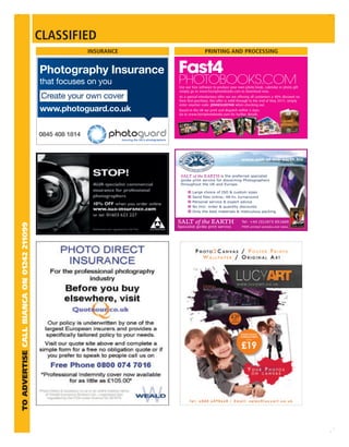 CLASSIFIED
                                                   INSURANCE                   PRINTING AND PROCESSING




                                                               Use our free software to produce your own photo book, calendar or photo gift
                                                               simply go to www.fast4photobooks.com to download now.
                                                               As a special introductory offer we are offering all customers a 40% discount on
                                                               their ﬁrst purchase, this offer is valid through to the end of May 2011, simply
                                                               enter voucher code: JDNNESLDEFNM when checking out.
                                                               Based in the UK we print and dispatch within 5 days.
                                                               Go to www.fast4photobooks.com for further details




                                                                                                       www.salt-of-the-earth.biz



                                                                SALT of the EARTH is the preferred specialist
                                                                giclée print service for discerning Photographers
                                                                throughout the UK and Europe.

                                                                       Large choice of ISO & custom sizes

                                                                       Personal service & expert advice
                                                                       No min. order & quantity discounts
                                                                       Only the best materials & meticulous packing


                                                               SALT of the EARTH                       Tel: +44 (0)1873 851669
TO ADVERTISE CALL BIANCA ON 01242 211099




                                                               Specialist giclée print service          FREE printed samples and rates.
 