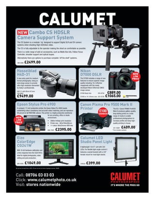 CALUMET
     Cambo CS HDSLR
  Camera Support System
  The CS System is a modular ‘rig’ designed to support Digital SLR and DV camera
  systems when shooting High Definition video.
  The CS is fully adjustable to the operator making the shoot as comfortable as possible.
  There is a wide range of add-on accessories, such as Matte Box kits, Follow Focus
  Controller, shoulder support and optical loupes.
  Alternatively there are options to purchase complete ‘off the shelf’ systems.

  386-030K     £2499.00

  Hasselblad                                                                               Nikon
  H4D-31                                                                                   D7000 DSLR                                                              NEW
                                                                                                                                                                    LOW
  A new entry point for medium                                                             The D7000 includes a range of new                                       PRICE
  format photography. Using an                                                             features to ensure superior image
  extra large sensor to provide                                                            quality including 16.2 effective
  ultra-high resolution demanded                                                           megapixels with the newly
  by today’s professionals.                                                                developed Nikon DXformat CMOS
                                                                                           image sensor.
  H4D-31 with 80mm HC lens
  339-995C                                                                                 D7000 Body Only           355-875A    £889.00
  £9499.00                                                                                 D7000 w 18-105mm Lens 355-875B       £1065.00

  Epson Stylus Pro 4900                                                                    Canon Pixma Pro 9500 Mark II
 A compact, 17-inch production printer, the Epson Stylus Pro 4900 boasts                   Printer          The A3+ Canon PIXMA Pro9500
 outstanding colour consistency and accurate colour matching, and can reproduce
 98 percent of all PANTONE colours. This printer is a highly productive workhorse
                                                                                                     £100   Mark II produces gallery-quality,
                                                                                                                      CASHBACK          long-lasting prints on a wide
                                             for any proofing, office or studio                                                         range of media to enable
NEW                                          environment.                                                                               professional photographers to
 LOW                                                    • 2880x1440dpi print resolution                                                 increase profits and keep high-
PRICE                                                   • Printer size - 863x766x406mm                                                  quality printing in-house.
                                                        • 11-colour UltraChrome HDR inks
                                                                                                                                                      £409.00 *
                                                                      £2395.00
                                                                                                                                        321-550H
                                                        666-792C                                                                       * Price includes cashback




  Eizo                                                                                     Calumet LED
  ColorEdge                                                                                Studio Panel Light
  CG241W                                                                                   A lightweight 12x12" unit with 324
  With 16-bit hardware calibration and                                                     LEDs. For flexible light-angle control it
  a 6ms response time the CG241W is                                                        features a swivel bracket with a 3/8"
  ideal for digital photography, video                                                     female mount for most light stands.
  editing and post production.

  999-505A     £1049.00                                                                    CF9030   £399.00
All prices include Vat at 20%. Prices correct at time of going to press. E&OE.




Call: 08706 03 03 03
Click: www.calumetphoto.co.uk
Visit: stores nationwide
 