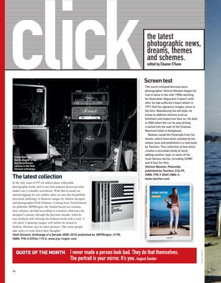 click                                                                                                                                                                                                             the latest
                                                                                                                                                                                                                  photographic news,
                                                                                                                                                                                                                  dreams, themes
                                                                                                                                                                                                                  and schemes.
                                                                                                                                                                                                                  edited by Eleanor O’Kane


                                                                                                                                                                                                                 Screen test




                                                                                 © HEDI SLIMANE, ANTHOLOGY OF A DECADE 2000–2010, PUBLISHED BY JRP|RINGIER, ZURICH COURTESY ALMINE RECH GALLERY PARIS/BRUSSELS
                                                                                                                                                                                                                 The much-imitated German-born
                                                                                                                                                                                                                 photographer Helmut Newton began his
                                                                                                                                                                                                                 rise to fame in the mid-1950s working
                                                                                                                                                                                                                 for Australian Vogue but it wasn’t until
                                                                                                                                                                                                                 after he had suffered a heart attack in
                                                                                                                                                                                                                 1971 that his signature images came to
                                                                                                                                                                                                                 the fore. Abandoning his old style, he
                                                                                                                                                                                                                 chose to address themes such as
                                                                                                                                                                                                                 fetishism and voyeurism face on. He died
                                                                                                                                                                                                                 in 2004 when the car he was driving
                                                                                                                                                                                                                 crashed into the wall of the Chateau
                                                                                                                                                                                                                 Marmont hotel in Hollywood.
                                                                                                                                                                                                                    Newton saved the Polaroids from his
                                                                                                                                                                                                                 shoots, which have been collated by his
                                                                                                                                                                                                                 widow June and published in a new book
                                                                                                                                                                                                                 by Taschen. This collection of test shots
                                                                                                                                                                                                                 creates a secondary body of work,
                                                                                                                                                                                                                 adding another layer to some of his
 Image from the
 Berlin chapter of the                                                                                                                                                                                           most famous works, including SUMO
 Germany/Russia                                                                                                                                                                                                  and A Gun for Hire.
 volume in the Hedi                                                                                                                                                                                              Helmut Newton, Polaroids,
 Slimane anthology.
                                                                                                                                                                                                                 published by Taschen, £34.99,

The latest collection                                                                                                                                                                                            ISBN: 978-3-8365-2886-3.
                                                                                                                                                                                                                 www.taschen.com
In the July issue of PP we talked about collectable
photography books and in our July podcast discussed what
makes one a valuable investment. With that in mind, we
started digging for our wallets when we saw this beautifully
presented anthology of duotone images by fashion designer
and photographer Hedi Slimane. Coming from Zurich-based
art publisher JRP|Ringier, the limited boxed set contains
four volumes, divided according to countries, that trace the
designer’s journey through the previous decade, when he
was credited with infusing the fashion world with a rock ’n’
roll spirit. Capturing images well before he turned to
fashion, Slimane says he takes pictures “like some people
take notes or write down their thoughts.”
Hedi Slimane, Anthology of a Decade 2000–2010, published by JRP|Ringier, £190,
ISBN: 978-3-03764-115-6. www.jrp-ringier.com



     QUOTE OF THE MONTH                  I never made a person look bad. They do that themselves.
                                                                                                                                                                                                                                                             HELMUT NEWTON




                                         The portrait is your mirror. It’s you. August Sander

14
 