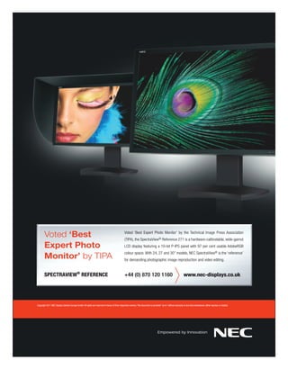 Voted ‘Best                                                                              Voted ‘Best Expert Photo Monitor’ by the Technical Image Press Association
                                                                                                (TIPA), the SpectraView® Reference 271 is a hardware-calibratable, wide-gamut
       Expert Photo                                                                             LCD display featuring a 10-bit P-IPS panel with 97 per cent usable AdobeRGB

       Monitor’ by TIPA
                                                                                                colour space. With 24, 27 and 30” models, NEC SpectraView® is the ‘reference’
                                                                                                for demanding photographic image reproduction and video editing.


       SPECTRAVIEW® REFERENCE                                                                   +44 (0) 870 120 1160                                              www.nec-displays.co.uk




Copyright 2011 NEC Display Solution Europe GmbH. All rights are reserved in favour of their respective owners. This document is provided “as is” without warranty of any kind whatsoever, either express or implied.
 