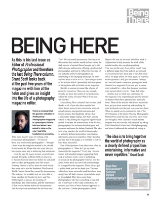 BEINGHERE
As this is his last issue as                         Tim’s life was ended prematurely. Sticking with
                                                     this sombre but realistic mood we have raised the
                                                                                                              Baskerville sent me an email about her work in
                                                                                                              Afghanistan to help promote the work of the
Editor of Professional                               dark spectre of mental illness brought on by the         combat medics she was photographing.
                                                     daily stresses and tensions of being a professional      That was not the story I saw in her email. I saw
Photographer and therefore                           photographer and tried to reflect the true state of      a different angle but if she had not got in touch
the last Being There column,                         our industry and how photographers are
                                                     responding to the changing landscape. In short
                                                                                                              we would never have been able to turn her email
                                                                                                              into a six-page article. So once again, in response
Grant Scott looks back                               we have tried to tell it as it is. These are just some   to this question, I will give the answer I always
                                                     of the articles which I personally feel most proud       do. You will stand a chance of getting your work
at the past two years of the                         of having been able to include in the magazine.          featured in a magazine if you can give a reason
magazine with him at the                                But this is starting to sound like a hymn of
                                                     praise to yourselves, I hear you say; enough
                                                                                                              why it should be – other than because you think
                                                                                                              your pictures deserve to be. I hope that helps.
helm and gives an insight                            already, we know the reality of our profession,             Another way in which you can feature in
                                                     what’s the reality of yours? Well, I’ll tell you.        the magazine is by responding to specific articles
into the life of a photography                       It’s like this.                                          or themes which have appeared in a particular
magazine editor.                                        Every Being There column I have written (and
                                                     thanks to all of you who have emailed me
                                                                                                              issue. Three of the articles which have seemed to
                                                                                                              have got you most wound up and reaching for
                                                     about them) seems to have involved a series of           your keyboards over the past two years have been:
                        There is no doubt that       misadventures, unexpected outcomes and                   When we asked you to comment on one of the
                        the position of Editor of    bizarre events. But thankfully all have had              2010 finalists in the Taylor Wessing Photographic
                        Professional                 a reasonably happy ending. And that’s exactly            Portrait Prize (and boy did you let us know what
                        Photographer magazine        what it is like putting the magazine together each       you thought); when I dared to reveal that the
                        is a prestigious title to    month. Concepts for features have to be devised,         emperor was not actually fully dressed, by asking
                        hold and when I was          photographers for inclusion decided upon, and            if the Düsseldorf School had killed photography;
                        asked to take on the         opinions and issues for debate finalised. The idea       and when I addressed the solitude of sitting in
                        role I had little            is to bring together the world of photography
                        hesitation in accepting.     as a clearly defined proposition: entertaining,
After more than 25 years of working with             informative and never repetitive. That’s the idea        “The idea is to bring together
professional photographers – 10 years of             anyway. You’re the judge as to whether or not we
those as a professional photographer – I thought     have been successful.                                    the world of photography as
I knew what the magazine needed to be, should
be and would be. I hope that two years later we
                                                        One of the questions I am asked most often by
                                                     photographers is: “How do I get my work
                                                                                                              a clearly defined proposition:
have come some way to achieving that initial aim.    featured in the magazine?” Every day I receive           entertaining, informative and
   Over the past 26 issues we have covered some
ground. We spoke to Brian Duffy in what was
                                                     emails with attached images suggesting that I
                                                     look at websites with a view to publishing
                                                                                                              never repetitive.” Grant Scott
to become his final interview before his sad death   an article on the photographer who has sent the
and we asked photographer and film maker             email. Often these are sent with no knowledge
Danfung Dennis to tell us about his work which       of or regard for the magazine. These always get
then went on to win the Sundance Film Festival       a polite thank you but no thank you. The ones
World Cinema Grand Jury award for documentary        which have been successful (and there have been
film making. On a sadder note we were able to        many) have all had a reason, a journalistic angle
bring together old friends Jon Levy and Tim          to be included. They have come from
Hetherington to discuss the meaning of               photographers who have something to say and
friendships and relationships, and the importance    are of relevance to the wider community, our
of Tim’s work shortly before his documentary         readers, you! One of these features appeared in
film Restrepo was nominated for an Oscar and         the last issue. Combat photographer Alison

                                                                                                                                                              25
 