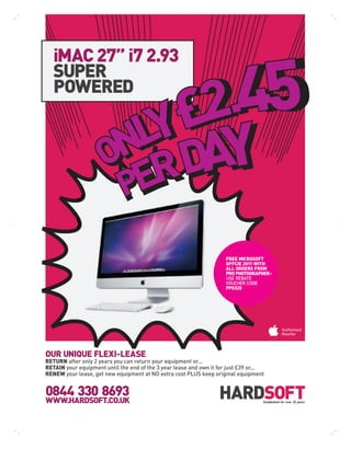 iMAC 27” i7 2.93
   SUPER
   POWERED




                                                                      FREE MICROSOFT
                                                                      OFFCIE 2011 WITH
                                                                      ALL ORDERS FROM
                                                                      PRO PHOTOGRAPHER -
                                                                      USE REBATE
                                                                      VOUCHER CODE
                                                                      PP0320




OUR UNIQUE FLEXI-LEASE
RETURN after only 2 years you can return your equipment or...
RETAIN your equipment until the end of the 3 year lease and own it for just £39 or...
RENEW your lease, get new equipment at NO extra cost PLUS keep original equipment


0844 330 8693
WWW.HARDSOFT.CO.UK                                                                  Established for over 25 years
 