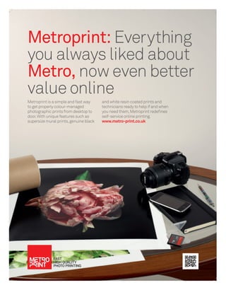 Metroprint: Everything
you always liked about
Metro, now even better
value online
Metroprint is a simple and fast way     and white resin coated prints and
to get properly colour-managed          technicians ready to help if and when
photographic prints from desktop to     you need them, Metroprint redeﬁnes
door. With unique features such as      self-service online printing.
supersize mural prints, genuine black   www.metro-print.co.uk
 