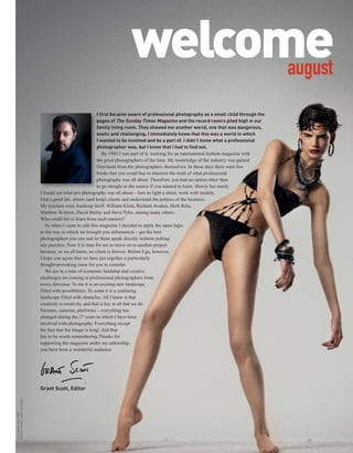 welcome
                                                                                   august
                                                                 I first became aware of professional photography as a small child through the
                                                                 pages of The Sunday Times Magazine and the record covers piled high in our
                                                                 family living room. They showed me another world, one that was dangerous,
                                                                 exotic and challenging. I immediately knew that this was a world in which
                                                                 I wanted to be involved and be a part of. I didn’t know what a professional
                                                                 photographer was, but I knew that I had to find out.
                                                                    By 1985 I was part of it, working for an international fashion magazine with
                                                                 the great photographers of the time. My knowledge of the industry was gained
                                                                 first-hand from the photographers themselves. In those days there were few
                                                                 books that you could buy to discover the truth of what professional
                                                                 photography was all about. Therefore, you had no option other than
                                                                 to go straight to the source if you wanted to learn. Slowly but surely
                                I found out what pro photography was all about – how to light a shoot, work with models,
                                find a good lab, obtain (and keep) clients and understand the politics of the business.
                                My teachers were Jeanloup Sieff, William Klein, Richard Avedon, Herb Ritts,
                                Matthew Rolston, David Bailey and Steve Pyke, among many others.
                                Who could fail to learn from such masters?
                                   So when I came to edit this magazine I decided to apply the same logic
                                to the way in which we brought you information – get the best
                                photographers you can and let them speak directly without pulling
                                any punches. Now it is time for me to move on to another project
                                because, as we all know, no client is forever. Before I go, however,
                                I hope you agree that we have put together a particularly
                                thought-provoking issue for you to consider.
                                   We are in a time of economic hardship and creative
                                challenges are coming at professional photographers from
                                every direction. To me it is an exciting new landscape
                                filled with possibilities. To some it is a confusing
                                landscape filled with obstacles. All I know is that
                                creativity is creativity, and that is key in all that we do.
                                Formats, cameras, platforms – everything has
                                changed during the 27 years in which I have been
                                involved with photography. Everything except
                                the fact that the image is king! And that
                                has to be worth remembering.Thanks for
                                supporting the magazine under my editorship,
                                you have been a wonderful audience.




                                Grant Scott, Editor
EDITOR’S IMAGE: MATT HALSTEAD
THIS IMAGE: NEIL KIRK
 