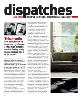 dispatches          Clive Booth                       tales from the frontline of professional photography
                                                       the most part it is predictable and just takes up
                                                       space online. However, with the right client,
                                                       a ‘making of ’ is also a tremendous opportunity
                                                       to do something special and get noticed. I had
                                                       been shooting with the art director and client
                                                       on another project for just two days when
                                                       they asked if I would go to Barcelona the
                                                       following week. Fortunately, I was available and
                                                       jumped at the chance, particularly as they
                                                       had given me complete freedom to do whatever
                                                       I liked. The project, and my brief, was to cover

This month:                                            a major TV and cinema commercial. To make
                                                       these films the usual 50-60 crew was present,
                                                       while mine numbered two – including me. As we
Clive looks at where the                               worked alongside the ARRI crew, it was
                                                       immediately obvious that while the Canon cannot
image-making industry as                               compete with the ARRI Alexa digital camera on
                                                       codec or pixels, it can work with it. A few of the
a whole might be heading                               scenes were shot on EOS 5D MkIIs, mostly in

now that shooting moving                               places where the huge ARRI simply couldn’t fit.
                                                          I shot my own film, all on a Canon EOS-1D
images alongside stills is                             MkIV with the usual Zacuto follow-focus rig,
                                                              ,
                                                       along with 10 Canon primes. On several
on the increase.                                       occasions both the DoP (director of photography)
                                                       and director would wander over and ask questions
                                                       about this or that lens and then ask if they could
It’s just over two years since I first picked up       see my rushes (an old film term for unedited film,
a Canon EOS 5D MkII and I find it hard to              also known as dailies) and so I would drop files
believe that a little black camera that fits in        off on a drive to the group of editors for the
the palm of your hand has had such                     director to see. A week later, back in London,
a huge effect on the TV and film industry, and         I was speaking with the director, only to discover
on my own career. In 2008 I had shot a couple          that several of my shots had been used in the final
of small projects, including one of the first          commercial and that many more had been
tests in the UK on the original pre-production         used for the trailer. Not what I had anticipated,
Canon. At that time I was shooting 100 per cent        but nevertheless very exciting.
stills and had not, even for an instant, considered       So where is all this going? Well for my part,
shooting moving imagery. Now HD DSLRs make             the initial brief of making eight film shorts about
up well over 50 per cent of my annual workload,        Don McCullin shooting an advertising campaign
and it’s growing. As we all know, it’s not             had evolved into shooting the Barcelona
the equipment or even the technical knowledge          ‘making of ’ and then, most exciting of all, having
of how to use it that makes a good photographer        the potential to make several international
or film maker, and yet I can honestly say that         web-based short ads along with the possibility
if the 5D MkII had not been put in my hand             of a TV project. I continue to work with my usual
by Canon, I would not be shooting films today.         assistants, who are all keen to learn the new
It fired my imagination to the possibilities           skills associated with film making, as well as my
of bringing what, until its invention, had been        editor and an increasing number of film industry
possible only as a still image.                        contacts, from directors and DoPs to musicians
   Two weeks ago I was shooting a ‘making of ’.        and technicians. Being in control is the key
                                                                                                             CLIVE BOOTH




This is a term I hate, because it seems that a big     and I definitely want to direct and co-direct,
percentage of HD DSLR is focused on this               and increasingly my recent work has enabled
aspect of the moving picture industry and for          me to do just that. Last Tuesday I had lunch

30
 