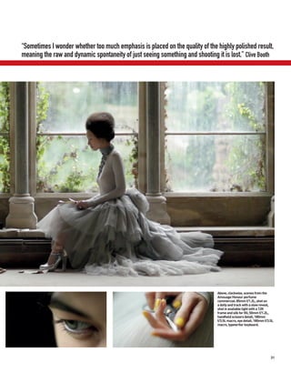 “Sometimes I wonder whether too much emphasis is placed on the quality of the highly polished result,
meaning the raw and dynamic spontaneity of just seeing something and shooting it is lost.” Clive Booth




                                                                               Above, clockwise, scenes from the
                                                                               Amouage Honour perfume
                                                                               commercial: 85mm f/1.2L, shot on
                                                                               a dolly and track with a slow reveal,
                                                                               shot in available light with a 12ft
                                                                               frame and silk for fill; 50mm f/1.2L,
                                                                               handheld scissors detail; 180mm
                                                                               f/3.5L macro, eye detail; 180mm f/3.5L
                                                                               macro, typewriter keyboard.




                                                                                                                   31
 