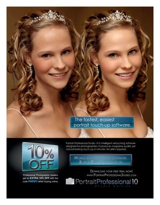 The fastest, easiest
                                           portrait touch-up software.


                                    Portrait Professional Studio 10 is intelligent retouching software
                                    designed for photographers. It produces magazine quality yet
                                    natural looking touch-up in minutes. No skill is required.




                                                           DOWNLOAD YOUR FREE TRIAL NOW!
Professional Photographer readers                      WWW.PORTRAITPROFESSIONALSTUDIO.COM
get an EXTRA 10% OFF with the
code PRP811 when buying online.
 