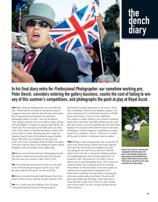 the
                                                                                                                                                         dench
                                                                                                                                                         diary




              In his final diary entry for Professional Photographer, our sometime working pro,
              Peter Dench, considers entering the gallery business, counts the cost of failing to win
              any of this summer’s competitions, and photographs the posh at play at Royal Ascot.
              2nd Henry slides the building plans across the table and          potentially the greatest opportunity of my career. I check
              asks: “What walls do you think we should knock down?”             who is exhibiting. There are three Magnum snappers, two
              I suggest we keep the walls but close off some of the doors.      Getty and Agence VU, a VII Network (for now), a NOOR,
              We are discussing the development of a dedicated                  Panos and Contrasto. I’m one of two unaffiliated.
              photography gallery in Leeds. I am to be the director.            Last summer I couldn’t afford to visit a festival in northern
              Later, sipping a spritzer at the city’s railway station with my   Spain where I had work. The £400 exhibitor fee that could
              wife and daughter, I imagine the opening night and the suit       have got me there was not be paid until after the festival had
              I shall wear. My wife lends me her debit card to get some         finished. I’m conscious of the funds I’ll need for the week
              lunch. I buy a bottle of Cabernet Sauvignon to drink on the       in Perpignan. A French magazine is publishing a six-page
              journey back to London. Boarding the train, I shake the           spread of my exhibition – the fee, 1,500 euros. I’m told it
              imaginary hand of each of the luminaries agog at Gallery          will be paid in October. A mild panic begins to gather.
              Dench. When the wine is drained, my wife gives me
              £2.90 to get a can of Strongbow from the buffet. The reality      10th Holding a warm morning mug I look out past the 2ft
              of having to find my share of the funding for Gallery Dench       crack in my rented lounge window at the house opposite.
              disappears with each swallow of that appley tang.                 The man of the house escorts his daughter across the
                                                                                                                                                 Above, top: A man in a top hat and
                                                                                road, opting for the Audi TT over the Volvo CX90 for
                                                                                                                                                 sunglasses holds his pint as he
              3rd Receive an email from the Street Photography Awards;          today’s school run. She is wearing the all-brown uniform         joins in the patriotic singing and
              they regret to inform me my work has not been selected.           of an independent day school for girls aged four to 18,          flag waving at Ascot Racecourse.
              This has come as no surprise. I didn’t enter (+£30).              founded in 1885. The annual fee is £14,040. I turn to            Above: Peter Dench at Ascot Park
                                                                                                                                                 Polo Club on a practice horse used
                                                                                observe my six-year-old daughter Grace, who is sitting on
                                                                                                                                                 to perfect your polo swing.
              7th I’ve reached that moment in life when my wife looks           a hand-me-down sofa, eating jam and toast, watching
              at me in the morning and suggests I go for a jog. I take          Tracy Beaker on television. Back on the street, pupils are
              her advice and this afternoon I run over to the pub.              walking to the average Ofsted comprehensive for
                                                                                which Grace is destined. One boy throws a recycling bin
              8th Receive an email from the Foto8 Summer Show; they             at his mate, another gobs on his blazer. The girls scuff
              regret to inform me my work has not been selected (-£20).         past in knee-highs and skirt-highs. I plop down next to
PETER DENCH




                                                                                Grace and nick a sticky crust. I have five years to make
              9th It’s 12 weeks until my exhibition at the Visa pour            some serious money. Or move. Or stay and hope that the
              l’Image International Festival of Photojournalism,                school improves.

                                                                                                                                                                                 35
 