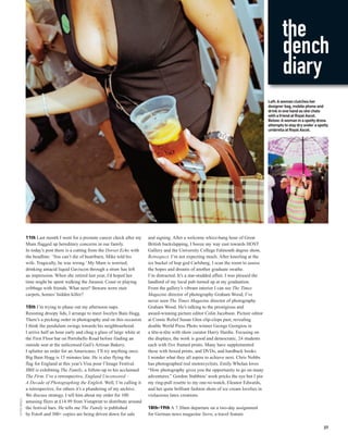 the
                                                                                                                                                        dench
                                                                                                                                                        diary
                                                                                                                                                Left: A woman clutches her
                                                                                                                                                designer bag, mobile phone and
                                                                                                                                                drink in one hand as she chats
                                                                                                                                                with a friend at Royal Ascot.
                                                                                                                                                Below: A woman in a spotty dress
                                                                                                                                                attempts to stay dry under a spotty
                                                                                                                                                umbrella at Royal Ascot.




              11th Last month I went for a prostate cancer check after my      and signing. After a welcome whizz-bang hour of Great
              Mum flagged up hereditary concerns in our family.                British backslapping, I booze my way east towards HOST
              In today’s post there is a cutting from the Dorset Echo with     Gallery and the University College Falmouth degree show,
              the headline: ‘You can’t die of heartburn, Mike told his         Retrospect. I’m not expecting much. After kneeling at the
              wife. Tragically, he was wrong.’ My Mum is worried;              ice bucket of hop god Carlsberg, I scan the room to assess
              drinking antacid liquid Gaviscon through a straw has left        the hopes and dreams of another graduate swathe.
              an impression. When she retired last year, I’d hoped her         I’m distracted. It’s a star-studded affair. I was pleased the
              time might be spent walking the Jurassic Coast or playing        landlord of my local pub turned up at my graduation.
              cribbage with friends. What next? Beware worn stair              From the gallery’s vibrant interior I can see The Times
              carpets, homes’ hidden killer?                                   Magazine director of photography Graham Wood; I’ve
                                                                               never seen The Times Magazine director of photography
              15th I’m trying to phase out my afternoon naps.                  Graham Wood. He’s talking to the prestigious and
              Resisting droopy lids, I arrange to meet Jocelyn Bain Hogg.      award-winning picture editor Colin Jacobson. Picture editor
              There’s a pecking order in photography and on this occasion      at Comic Relief Susan Glen clip-clops past, revealing
              I think the pendulum swings towards his neighbourhood.           double World Press Photo winner George Georgiou in
              I arrive half an hour early and chug a glass of large white at   a tête-à-tête with show curator Harry Hardie. Focusing on
              the First Floor bar on Portobello Road before finding an         the displays, the work is good and democratic, 24 students
              outside seat at the unlicensed Gail’s Artisan Bakery.            each with five framed prints. Many have supplemented
              I splutter an order for an Americano; I’ll try anything once.    these with boxed prints, and DVDs, and hardback books.
              Big Bain Hogg is 15 minutes late. He is also flying the          I wonder what they all aspire to achieve next. Chris Nobbs
              flag for England at this year’s Visa pour l’Image Festival.      has photographed real motorcyclists. Emily Whelan loves
              JBH is exhibiting The Family, a follow-up to his acclaimed       “How photography gives you the opportunity to go on many
              The Firm. I’ve a retrospective, England Uncensored –             adventures.” Gordon Stabbins’ work pricks the eye but I pin
              A Decade of Photographing the English. Well, I’m calling it      my ring-pull rosette to my one-to-watch, Eleanor Edwards,
              a retrospective, for others it’s a plundering of my archive.     and her quite brilliant fashion shots of ice cream lovelies in
              We discuss strategy. I tell him about my order for 100           violaceous latex creations.
PETER DENCH




              amusing fliers at £14.99 from Vistaprint to distribute around
              the festival bars. He tells me The Family is published           18th-19th A 7.30am departure on a two-day assignment
              by Foto8 and 300+ copies are being driven down for sale          for German news magazine Stern, a travel feature

                                                                                                                                                                                37
 