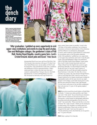the
dench
diary
Right: A woman stands between
two boys from Abingdon School
wearing blazers in their rowing
club colours in the boat tent area
at Henley Royal Regatta, one of
the premier events of the English
summer season.
Below: Two boys wearing blazers
in the colours of their rowing club
watch the racing on the river
Thames at Henley Royal Regatta.


                                                                                                     many country house estates as possible. I wrote to the
      “After graduation, I gobbled up every opportunity to visit                                     11th Duke of Devonshire explaining I was writing my
  upper-class institutions and events to snap the posh at play:                                      dissertation on historical representations of the aristocracy
                                                                                                     and their influence on contemporary photography
   Eton and Wellington colleges, the gentlemen’s clubs of Pall                                       (I wasn’t), and it would be of great benefit if I could attend
        Mall, Henley Royal Regatta, country game fairs, Lord’s                                       the tercentenary party of the Devonshire dukedom
                                                                                                     (I did). After graduation, I gobbled up every opportunity
            Cricket Ground, beach polo and Ascot.” Peter Dench                                       to visit upper-class institutions and events to snap the posh
                                                                                                     at play: Eton and Wellington College, the gentlemen’s
                                      documenting Royal Ascot races and Ascot Park Polo Club.        clubs of Pall Mall, Henley Royal Regatta, country game
                                      I first became class-conscious at the age of 18 when I met     fairs, Lord’s Cricket Ground, beach polo and Ascot.
                                      Alex Steele-Perkins (now, was he nephew of Chris?) and         Today at Royal Ascot the English class system is again
                                      his friend Piers. They patrolled the world with a confidence   performing admirably. An acknowledged invisible line
                                      and indifference I’d never experienced before. I didn’t        divides the crowd. At one end, I snap a rookery of
                                      understand them or where they had come from and I              top-hatted toffs who scoff, flap and waddle around the
                                      wanted to understand them. Trying to discover what birth       Royal Enclosure. At the other, The Only Way is Essex
                                      had denied me, I’ve been self-flagellating ever since.         wannabes tug at hems, slip, slop and peer through Pimm’s.
                                      My first project at university was to get invited to as        Later at Ascot Park Polo Club, I train my zoom lens on
                                                                                                     Tarquin Southwell as he charges towards goal wielding his
                                                                                                     long-handled mallet with the same ferocity one might
                                                                                                     imagine Lord Cardigan, sword aloft, bearing down on the
                                                                                                     Russian guns during the Charge of the Light Brigade.
                                                                                                     I’ve now used a zoom more on my last three assignments
                                                                                                     than in the previous 12 years, it’s the ageing snappers’
                                                                                                     walking stick.

                                                                                                     20th Received an email from Jacob Jenkins at World Wide
                                                                                                     Art Books: “I visited your online portfolio, and I liked
                                                                                                     your work.” I like Jacob. ‘You are therefore pre-selected to
                                                                                                     submit work for inclusion in International Masters of
                                                                                                     Photography, a juried annual art photography publication
                                                                                                     presenting noteworthy photographers from all over the
                                                                                                     world.” I am noteworthy. “Please note that this is not a free
                                                                                                     inclusion.”Ah. I reply to Jacob: “Thank you for inviting me
                                                                                                     to spend money to be included, I’m usually paid to be
                                                                                                     featured in publications. Please note you have not been
                                                                                                     charged for this reply.” Jacob says the request is:
                                                                                                     “Not for pretentious artists who think they are too good to
                                                                                                                                                                      PETER DENCH




                                                                                                     pay.” I’ve gone off Jacob.

                                                                                                     21st Today is going to be a long day.

38
 