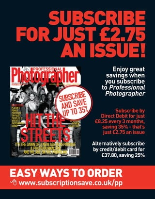 SUBSCRIBE
FOR JUST £2.75
     AN ISSUE!
                                 Enjoy great
                               savings when
                              you subscribe
                             to Professional
                              Photographer
               SCRIBE
            SUB AVE
             AND S 35%             Subscribe by
             UP TO          Direct Debit for just
                          £8.25 every 3 months,
                             saving 35% - that’s
                             just £2.75 an issue

                         Alternatively subscribe
                         by credit/debit card for
                             £37.80, saving 25%


EASY WAYS TO ORDER
 www.subscriptionsave.co.uk/pp
 