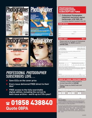¡
                                                       PROFESSIONAL
                                                       PHOTOGRAPHER
                                                       SUBSCRIPTION FORM
                                                                  Professional Photographer,
                                                                  FREEPOST NAT22147, Market
                                                                  Harborough, LE16 9BR, UK
                                                                  (no stamp required if posted in the UK)
                                                      YOUR DETAILS
                                                      Mr/Mrs/Ms

                                                      Address




                                                                                                          Postcode

                                                      Tel no.                                      Mobile no.

                                                      Email



                                                      DIRECT DEBIT
                                                     s Please send me 12 issues of Professional
                                                       Photographer for £8.25 a quarter –
                                                       SAVING 35% .
                                                      INSTRUCTION TO YOUR BANK OR BUILDING SOCIETY TO PAY BY DIRECT DEBIT
                                                         Service User Number                                           Reference: (Ofﬁce use only)
                                                         4 1 2 3 8 6

                                                      Name and full postal address of your Bank or Building Society branch.
                                                      To the manager (Bank name)

                                                      Address




                                                                                                           Postcode


                                                      Name(s) of account holder(s)



                                                      Branch sort code                              Bank/Building Society account number




                                                      INSTRUCTIONS TO YOUR BANK OR BUILDING SOCIETY.
                                                      Please pay Archant Specialist, on behalf of Direct Debits from the account detailed on this
                                                      instruction, subject to safeguards assured by the Direct Debit Guarantee. I understand that
                                                      the instruction may remain with Archant Specialist and if so, details will be passed
                                                      electronically to my Bank or Building Society.




PROFESSIONAL PHOTOGRAPHER                             Signature                                                               Date



SUBSCRIBERS LOVE…                                      YOU MAY CANCEL THE DIRECT DEBIT AT ANY TIME AFTER THE FIRST PAYMENT IS TAKEN.
                                                     Banks and Building Societies may not accept Direct Debit instructions for some types of account.




► Save £££s on the cover price
                                                      ORDER BY CHEQUE, CREDIT/DEBIT CARD


► Every issue delivered FREE direct to their
                                                     s I enclose a cheque made payable to
                                                       Archant Specialist for £37.80
                                                     s Please charge my Debit/Credit card
  door
► FREE access to the fully searchable
                                                       £37.80
                                                     Card no




  digital edition, including the current &           Start date                      Expiry date                        Issue no (Maestro only)



  back issue archive – worth up to £18 a year!



     01858 438840
                                                      Signature                                                                Date

                                                     Terms and conditions:
                                                     Professional Photographer is published 12 times per year. Savings based on the
                                                     cover price of £4.20 per issue. Direct Debit is UK only. Direct Debit guarantee is
                                                     available on request. For overseas orders please call +44 (0) 1858 438840 or visit
                                                 ¡




                                                     www.subscriptionsave.co.uk. Offer closes 24.08.11.

                                                     We will use the contact details supplied to communicate with you regarding your



Quote 08PA
                                                     subscription. Please tick if you do not wish to receive information about products
                                                     and services from Archant Ltd by phone s by post s or other carefully selected
                                                     companies by phone s by post s . Please tick if you would like to receive
                                                     information or offers from Archant Ltd by SMS s or email s . Please tick if you
                                                     wish to receive information or offers from other carefully selected companies by
                                                     SMS s or email s .



                                                                                                                                        Quote08PA
 