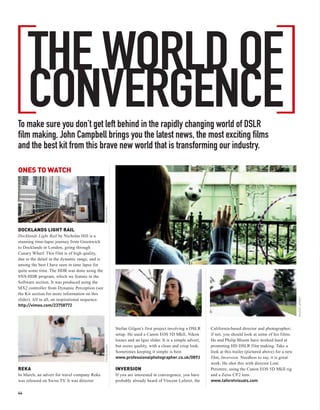 [                                                                                                                                                      ]
                                                                                                                                                                                          /

     THE WORLD OF
     CONVERGENCE
To make sure you don’t get left behind in the rapidly changing world of DSLR
film making, John Campbell brings you the latest news, the most exciting films
and the best kit from this brave new world that is transforming our industry.

ONES TO WATCH
                                                  NICHOLAS HILL




DOCKLANDS LIGHT RAIL
Docklands Light Rail by Nicholas Hill is a
stunning time-lapse journey from Greenwich
to Docklands in London, going through
Canary Wharf. This film is of high quality,
due to the detail in the dynamic range, and is
among the best I have seen in time lapse for
quite some time. The HDR was done using the
SNS-HDR program, which we feature in the
Software section. It was produced using the
MX2 controller from Dynamic Perception (see
the Kit section for more information on this
slider). All in all, an inspirational sequence.                                                                                                                         VINCENT LAFORET

http://vimeo.com/23758772




                                                                  Stefan Gilgen’s first project involving a DSLR      California-based director and photographer;
                                                                  setup. He used a Canon EOS 5D MkII, Nikon           if not, you should look at some of his films.
                                                                  lenses and an Igus slider. It is a simple advert,   He and Philip Bloom have worked hard at
                                                                  but oozes quality, with a clean and crisp look.     promoting HD DSLR film making. Take a
                                                  STEFAN GILGEN




                                                                  Sometimes keeping it simple is best.                look at this trailer (pictured above) for a new
                                                                  www.professionalphotographer.co.uk/0893             film, Inversion. Needless to say, it is great
                                                                                                                      work. He shot this with director Loni
REKA                                                              INVERSION                                           Peristere, using the Canon EOS 5D MkII rig
In March, an advert for travel company Reka                       If you are interested in convergence, you have      and a Zeiss CP.2 lens.
was released on Swiss TV. It was director                         probably already heard of Vincent Laforet, the      www.laforetvisuals.com

44
 