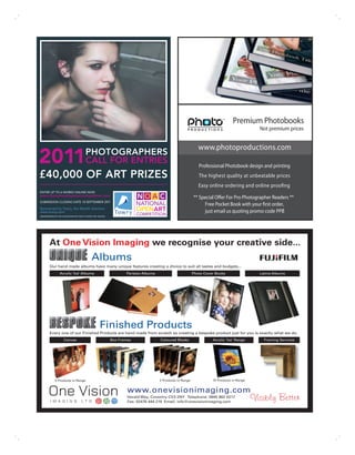 Premium Photobooks
                                                                                                                                              Not premium prices


                                                                                                                www.photoproductions.com
2011                                     PHOTOGRAPHERS
                                         CALL FOR ENTRIES                                                       Professional Photobook design and printing
£40,000 OF ART PRIZES                                                                                           The highest quality at unbeatable prices
                                                                                                                Easy online ordering and online proofing
ENTER UP TO 6 WORKS ONLINE NOW
www.thenationalopenartcompetition.com
                                                                                                             ** Special Offer For Pro Photographer Readers **
SUBMISSION CLOSING DATE 18 SEPTEMBER 2011
                                                                                                                  Free Pocket Book with your first order,
Sponsored by Towry, the Wealth Advisers
www.towry.com                                                                                                     just email us quoting promo code PP8
ADMINISTERED BY THE CHICHESTER ART TRUST CHARITY NO 1067096




        At One Vision Imaging we recognise your creative side...
                                              Albums
        Our hand made albums have many unique features creating a choice to suit all tastes and budgets...
                 Acrylic ‘Ice’ Albums                                Parisian Albums                         Photo Cover Books                Latina Albums




                                                      Finished Products
        Every one of our Finished Products are hand made from scratch so creating a bespoke product just for you is exactly what we do.
                     Canvas                                   Box Frames               Coloured Blocks                 Acrylic ‘Ice’ Range      Framing Services




             5 Products in Range                                                       2 Products in Range             10 Products in Range


                                                                      www.onevisionimaging.com
                                                                      Herald Way, Coventry CV3 2NY Telephone: 0845 862 0217
                                                                      Fax: 02476 444 219 Email: info@onevisionimaging.com
 