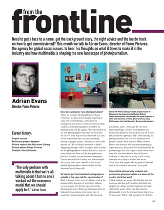 frontline
          from the


Need to put a face to a name, get the background story, the right advice and the inside track
on how to get commissioned? This month we talk to Adrian Evans, director of Panos Pictures,
the agency for global social issues, to hear his thoughts on what it takes to make it in the
industry and how multimedia is shaping the new landscape of photojournalism.
                                        JAN BANNING / PANOS




Adrian Evans
Director: Panos Pictures
                                                              How do you discover new photojournalists?              Above left: Mario Calizaya Condor, deputy mayor of
                                                              There are so many photographers out there;             Betanzos in the department of Potosi, Bolivia.
                                                                                                                     Above: Arun Kumar, who handles the travel requests of
                                                              sometimes we get a dozen people enquiring in           other civil servants, in Patna, Bihar province, India.
                                                              a day. It’s overwhelming, so this year we              Both images from Jan Banning’s Bureaucratics project.
                                                              instigated a new process where we actively made
                                                              a public call for photographers to submit an           journalistic skills – those are the two most
                                                              application to join the agency. We’ve just taken on    important things. A lot of photographers are
Career history:                                               six new photographers and that’s the first time
                                                              we’ve ever done that. It was carried out in a very
                                                                                                                     technically gifted but they lack the eye for a story,
                                                                                                                     the journalistic approach; that’s often missing in
Bicycle courier                                               ad hoc way before that, we were constantly             photojournalism now. It’s also important that
Freelance graphic designer                                    writing to people saying, “Actually, we don’t take     people consider their practice. Many of them
Picture researcher: Hutchison Library                         anyone on.” We’re always interested in what’s          believe that because they are photographing an
Picture editor: Panos Pictures                                happening, though, what’s out there, but it’s easier   important story, the pictures will automatically be
Director: Panos Pictures                                      for the photographers to know that once a year or      good enough, but you’ve got to think about more
                                                              every other year there will be this application        than that. You must bear in mind who your
                                                              process. It makes our system more transparent.         audience is, why you are trying to tell a story,
                                                              I’m not sure we’ll do it every year but we might       what you are trying to achieve and so on.
                                                              do it every other year. Outside of that we do          There are a few people who are good at that and
                                                              identify photographers who we think we’d be            quite a lot of people who aren’t very good.
   “The only problem with                                     interested in working with.
                                                                                                                     Do you think photography students and
   multimedia is that we’re all                               So how do you find individual photographers            prospective photojournalists are aware of the
   talking about it but no one’s                              outside of the open call for new members?              need to think that way?
   worked out the economic                                    Well, if anyone writes to us it’s always great to be
                                                              pointed in the direction of a portfolio website
                                                                                                                     I think students are aware of it but also that not
                                                                                                                     everyone has that skill. Students definitely get
   model that we should                                       so we can get a feel for the type of work the          taught it in college but they might not be made
   apply to it.” Adrian Evans                                 photographer does. What my colleagues and I are
                                                              looking for is someone who knows how to
                                                                                                                     sufficiently aware of the fact that editorial
                                                                                                                     photography is not the revenue burner that it was
                                                              construct a visual narrative and who has good          20 years ago. When I talk to students I tell them

                                                                                                                                                                        47
 
