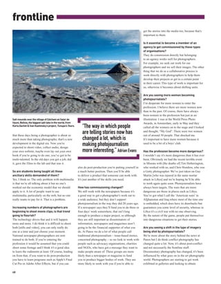 frontline
                                                                                                                                          get the stories into the media too, because that’s
                                                                                                                                          important to them.

                                                                                                                                          Is it essential to become a member of an
                                                                                                                                          agency to get commissioned by these types
                                                                                                                                          of organisations?
                                                                                                                                          They do commission directly but belonging
                                                                                                                                          to an agency works well for photographers.
                                                                                                                                          For example, we seek out work for our
                                                                                                                                          photographers and we sell their images. The other
                                                                                                                                          thing that we do as a collaborative process is
                                                                                                                                          work directly with photographers to help them
                                                                                                                                          develop their projects or get to a certain point
                                                                                                                                          in their career. This type of work is important for
                                                                                                                                          us, otherwise it becomes about shifting units.

                                                                                                                                          Are you seeing more women becoming




                                                                                                                 IVAN KASHINSKY / PANOS
                                                                                                                                          photojournalists?
                                                                                                                                          I’m desperate for more women to enter the
                                                                                                                                          profession. I believe there are more women now
                                                                                                                                          than in the past. Of course, there have always
                                                                                                                                          been women in the profession but just as an
Salt mounds near the village of Colchani on Salar de                                                                                      illustration: I was at the World Press Photo
Uyuni, Bolivia, the biggest salt lake in the world, from                                                                                  Awards, in Amsterdam, early in May and they
Karla Gachet & Ivan Kashinsky’s project, Tunupa’s Tears.      “The way in which people                                                    called all the winners on to the stage and I looked

that these days being a photographer is about so
                                                              are telling stories now has                                                 and thought, “My God”. There were two women
                                                                                                                                          out of around 50 people. That shocked me.
much more than taking photographs; that’s a new               changed a lot, which is                                                     It’s important to have more women because it
development in the digital era. Now you’re
expected to shoot video, collect audio, design
                                                              making photojournalism                                                      used to be a bit of a boys’ club.

your own website, maybe even lay out your own                 more interesting.” Adrian Evans                                             Has the profession become more dangerous?
book if you’re going to do one; you’ve got to be                                                                                          I wouldn’t say it’s more dangerous than it has ever
multi-talented. In the old days you got a job, did                                                                                        been. Obviously we had the recent terrible event
it, gave the films to the lab and that was it.                                                                                            in Misrata with [the deaths of] Tim Hetherington,
                                                           also do post-production you’re putting yourself in                             who worked with us, and Chris Hondros, who was
So are students being taught all those                     a much better position. Then you’ll be able                                    a Getty photographer. We’ve just taken on Guy
ancillary skills demanded of them?                         to deliver a product that someone can work with.                               Martin [who was injured in the same mortar
Yes, I think so. The only problem with multimedia          It’s just another of the skills you need.                                      attack in Libya] and we’re hoping he’ll be able
is that we’re all talking about it but no one’s                                                                                           to work again quite soon. Photojournalists have
worked out the economic model that we should               How has commissioning changed?                                                 always been targets. The wars that are more
apply to it. A lot of people want to use                   We still work with the newspapers because it’s                                 dangerous are those in places such as Libya.
multimedia, particularly on the web, but no one            a good way to get a photographer’s work out to                                 You’ve got what I call the ‘American wars’ in
really wants to pay for it. That is a problem.             a wide audience, but they don’t support                                        Afghanistan and Iraq where most of the time one
                                                           photojournalism in the way they did 20 years ago.                              is embedded, which does have its drawbacks but
Increasing numbers of photographers are                    If a newspaper says they’ll fund you to do three or                            guarantees you some level of security, whereas in
beginning to shoot movie clips; is that trend              four days’ work somewhere, that isn’t long                                     Libya it’s a civil war with no one observing.
going to flourish?                                         enough to produce a major project, so although                                 By the nature of the game, people put themselves
The technology drives that and it will happen              they are still important as disseminators of                                   into dangerous situations to get their stories.
more and more. I do think it is difficult to shoot         information, newspapers and magazines aren’t
both [stills and video], you can only really do            going to be the financial supporter of what you                                Are you seeing a shift in the type of imagery
one at a time and just choose your moment.                 do. At Panos we do a lot of what people call                                   being shot by photojournalists?
National newspaper photographers are now                   traditional photojournalism – issue-based stories,                             We’re more about the story behind the news at
trained to do both. If you’re entering the                 concerned photography – so we look to work with                                Panos but I do think conflict photography has
profession it would be assumed that you could              people such as advocacy organisations, charities                               changed quite a lot. Now, it’s about post-conflict
shoot some footage and I think it’s a good idea            and NGOs, who have got a message they want to                                  and not necessarily the frontline stuff.
to learn the rudiments at least. Of course, leading        make people aware of. These groups are more                                    Documentary photography has changed, it’s been
on from that, if you want to do post-production            likely than a newspaper or magazine to fund                                    influenced by what goes on in the art photography
you have to learn programs such as Apple’s Final           you to produce bigger bodies of work. They are                                 world. Photographers are starting to get work
Cut Pro or Adobe After Effects, but if you can             more likely to work with you if you’re able to                                 exhibited in galleries and looking to obtain

48
 