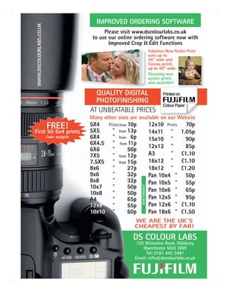 IMPROVED ORDERING SOFTWARE

 WWW.DSCOLOURLABS.CO.UK
                                                 Please visit www.dscolourlabs.co.uk
                                            to use our online ordering software now with
                                                   Improved Crop & Edit Functions
                                                                                   Fabulous New Poster Print
                                                                                   sizes up to
                                                                                   44” wide and
                                                                                   Canvas prints
                                                                                   up to 40” wide.
                                                                                   Stunning new
                                                                                   acrylic prints
                                                                                   also available!

                                             QUALITY DIGITAL
                                             PHOTOFINISHING
                                           AT UNBEATABLE PRICES
                                           Many other sizes are available on our Website
                          FREE!            5X4     Prints from 10p                 12x10 Prints       70p
First 50 6x4 prints                        5X5       ”   from 13p                  14x11 ”          1.05p
                          Code: dscljp50   6X4       ”   from  6p                  15x10 ”            90p
                                           6X4.5     ”   from 11p
                                                                                   12x12 ”            85p
                                           6X6       ”        50p
                                           7X5       ”   from 12p
                                                                                   A3      ”        £1.10
                                           7.5X5     ”   from 15p                  16x12 ”          £1.10
                                           8x6       ”        27p                  18x12 ”          £1.20
                                           9x6       ”        32p                  Pan 10x4 ”         50p
                                           8x8       ”        32p                  Pan 10x5 ”         55p
                                           10x7      ”        50p
                                                                     NEW FORMATS




                                                                                   Pan 10x6 ”         65p
                                           10x8      ”        50p
                                           A4        ”        65p                  Pan 12x5 ”         95p
                                           12x8      ”        55p                  Pan 12x6 ”       £1.10
                                           10x10     ”        60p                  Pan 18x6 ”       £1.50
                                                                 WE ARE THE UK`S
                                                                 CHEAPEST BY FAR!

                                                                DS COLOUR LABS
                                                                 720 Wilmslow Road, Didsbury,
                                                                    Manchester M20 2DW
                                                                      Tel: 0161 445 3481
                                                                 Email: info@dscolourlabs.co.uk
 