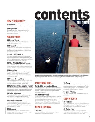 NEW PHOTOGRAPHY
                   8 Portfolio
                   The best of your work posted on to our online portfolio.
                                                                              contents
                                                                                    august
                   55 Exposure
                   We look at the latest book to pay homage to
                   Blow-Up, the 1966 film that launched a thousand
                   photographic careers.


                   NEED TO KNOW
                   25 Being There
                   In his final Being There, Grant Scott looks back on
                   his two years as Editor of PP.

                   30 Dispatches
                   This month Clive Booth shares his experience of
                   being commissioned to shoot HD DSLR video
                   and reflects on how convergence is affecting the
                   photographic industry.

                   35 The Dench Diary
                   This month our award-winning and sometime
                   working pro Peter Dench receives a tempting offer
                   to direct a gallery and sees how the other half lives,
                   on assignment at Ascot Park Polo Club.

                   44 The World of Convergence
                   Film maker John Campbell’s news-packed take on
                   the world of convergence includes the latest films
                   made on HD DSLR cameras and the ones to watch.

                   47 Frontline
                   We talk to Adrian Evans, director of campaigning
                   agency Panos Pictures, about the future of
                   photojournalism as his organisation celebrates
                                                                              Siegfried Hansen’s images appear in our street photography special in which we interview five of the world’s most
                   its 25th anniversary.
                                                                              inspiring exponents of the art. Hear what he has to say about his work in the feature starting on page 68.
                   53 Guess the Lighting
                   Ever seen a great image and wanted to know how
                   it was lit? Ted Sabarese explains all and this month
                   turns his attention to an Alex Prager shoot.               INTERVIEWS WITH...                                         23 Diary
                                                                                                                                         Our pick of this month’s most exciting photographic
                   66 Where is Photography Going?                             56 Neil Kirk is on the Phone                               exhibitions around the UK includes portraits of the
                   PP Editor Grant Scott looks at the direction in which      Grant Scott speaks to the fashion photographer who,        Beatles by Michael Peto and an exhibition of new
                   the industry is heading for pro photographers and          despite defining street fashion photography for three      acquisitions at Tate Modern in London.
                   offers his own ideas about what the future holds.          decades, is embracing the changing landscape of
                                                                              editorial photography.                                     94 Stop Press...
                   84 Take It Outside                                                                                                    The latest essential news, gossip and kit from the
                   Photojournalist Pete Jenkins outlines your rights          68 Hit the Streets                                         pro world.
                   when shooting on the street and smashes                    Street photography is making a comeback, so we’ve
                   a few myths about what you can and can’t do.               brought together five of the world’s most exciting
                                                                              street photographers to discuss their work.                KEEP IN TOUCH
                   88 Absolute Power                                          From London-based Sicilian Mimi Mollica to
                   For his new book, the renowned portrait                    Magnum master Richard Kalvar we discover what              28 Podcast
                   photographer Platon photographed over 100 of               drives them to go in search of life’s small dramas.        Every issue we record a podcast debating the issues
                   the world’s leaders. The result is a mesmerising                                                                      affecting professional photographers. Check out our
                   study of the face of power.                                                                                           free photographic discussion for the masses.
                                                                              NEWS & REVIEWS
SIEGFRIED HANSEN




                   106 Legend                                                                                                            42 Subscribe
                   Peter Silverton turns his attention to fearless            14 Click                                                   Take a look at our latest subscription deals to
                   war photographer Tim Page, who helped to inspire           This month’s line-up of the best news, dreams,             ensure you never miss an issue. You can save 35%
                   a character in Apocalypse Now.                             themes and photographic schemes.                           when you take advantage of our latest offer.

                                                                                                                                                                                                  5
 