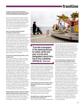 frontline
A Hasidic man waits as his wife and child go on a
seaside ride in Aberystwyth, on the west coast of Wales,
from Chloe Dewe Mathews’s Hasidic Holiday project.


print sales. The way in which people are telling
stories now has changed a lot, which is making
photojournalism more interesting. At the extreme
end, we have one photographer, Mishka Henner,
who is producing work using Google Street
View, so he’s not even taking the pictures. It’s like
art in that it is conceptual but he has produced
a project that is also very real.

How can you build a portfolio without
travelling to conflict zones?
                                                           CHLOE DEWE MATHEWS / PANOS




A lot of people assume they need to go to exotic
or dangerous places. Sometimes when I go
to student shows and see the people have travelled
halfway around the world I think, “You should
have saved your money; you could have worked at
home.” There’s so much on our own doorstep and
people ignore that fact. They look for the exotic
but actually the exotic in life – the most surreal                                                                                           of all the different avenues there are for revenue.
and unusual things – is often right under your                                                                                               They’re young and know what’s going on, so I
nose. I’m really not bothered about where the                                              “If you look at newspapers,                       think they do understand the changing landscape.
photographer has gone to produce their body of
work; what I am interested in is their vision and
                                                                                           it’s the advertising that pays                    They may have false expectations of what they’re
                                                                                                                                             going to earn. When you tell people how much
ability to identify a story and tell it.                                                   for content, not the cover                        they might get for a feature in one of the

Do you think conflict photojournalism is seen
                                                                                           price, so in one sense                            [weekend] supplements they are horrified, they
                                                                                                                                             think you’re joking. It always amazes me how
as glamorous?                                                                              photographers have to find a                      many people are trying to get into the industry.
Yes, it is perceived that way. That’s the problem
with photojournalism, people think it’s all about
                                                                                           way of cross-subsidising                          How has the industry changed since the
the dark side of life, about conflict, drug                                                what they do.” Adrian Evans                       launch of Panos Pictures 25 years ago?
addiction, prostitution and poverty. And yes,                                                                                                The whole way in which people create imagery
while those issues are important and our role is to                                                                                          now is much more complex than it was
inform people about what’s going on in the world,                                       confuse change with decline. Those people who        25 years ago. We had a simpler approach to the
that’s only one side of life. For example, you don’t                                    are able to navigate their way through the change    world then; now we live in complicated times.
see many stories about the middle classes, even                                         and understand how best to use photography now       The imagery we see now reflects that, it’s
though they make up a huge percentage of the                                            are the ones who are going to be the most            multi-layered. If you had told someone 25 years
world’s population. I’m always on the lookout for                                       successful. I heard recently someone saying that,    ago how it was going to be now they wouldn’t
those kind of subjects and when you see them you                                        pound for pound, the photojournalist is the most     have believed you; the digital age is massive.
think, “That’s amazing, someone’s gone out to                                           efficient news-gathering machine there is. If you    That’s good because in our field, for example, it
find images of a subject people don’t normally                                          think about it they don’t go out with a large team   makes it much easier to distribute work, get it
think about.” One of our photographers, Jan                                             of people, they’re on their own, so it’s a very      around the globe and receive it. On the down side,
Banning, did a project on bureaucrats around the                                        cost-effective way of gathering information.         the web is almost predicated upon content being
world. By its very nature it’s quite a dull subject,                                                                                         free; people don’t expect to have to pay to see
but it’s also universal because we all know a civil                                     Is this popularity due to the number of ways         things on the web, therefore those people who
servant, so it appeals to everyone, which makes it                                      people can now see work, for example, on             control content don’t want to have to pay for it
a brilliant project. That’s the kind of thing where                                     YouTube?                                             either, and that’s a bit of a problem. It’s something
you think, “actually, that’s a great idea.”                                             It helps, it gives you many ways of marketing        we have to navigate. If you look at newspapers,
I’m looking for ideas; ideas are the currency.                                          yourself and creating your own brand,                it’s the advertising that pays for content, not the
                                                                                        but then there are so many ways of marketing         cover price, so in one sense photographers have to
Photojournalism seems to have come into the                                             yourself now, you have to rise above that.           find a method of cross-subsidising what they do.
public eye again recently, would you agree?                                             That’s where an agency helps, actually.              It might not be the end user who pays for them to
I think you’re right. It’s interesting because within                                                                                        do what they want, it could be someone or
the industry photojournalism is seen as being                                           Do students have a realistic expectation of          something else in that chain. I wish I had the
in decline but I’m not sure I agree with that view.                                     where their work will be seen?                       answer but I don’t. I do think that’s the way
It’s changing – massively – but we shouldn’t                                            They are fairly realistic but they should be aware   forward, though. PP

                                                                                                                                                                                               51
 