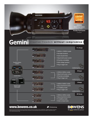 WINNERS
                                                                                                                                                                       Studio Flash System
                                                                                                                                                                              Gemini 500R
                                                                                                                                                                     Portable Flash System
                                                                                                                                                                                Travelpak




                                                                     creative freedom without compromise

                                                                                                                                                                                Pro Range




            TravelPak Battery
                 System


                                                                                                                                                                  Compatible with Pulsar &
                                                                                                                                                                  PocketWizard trigger cards



                                                                                                                                                                                  R Range



               Control Panel


                                                                                                                                                                  Compatible with Pulsar &
                                                                                                                                                                  PocketWizard trigger cards



                                                                                                                                                                                  C Range

               Small & Large
                Batterypaks


                                                                                                                                                                  Compatible with Pulsar &
                                                                                                                                                                  PocketWizard trigger cards


                                                                                                                                                                                GM Range




www.bowens.co.uk                                                                                                                      @litebookmag
‘Bowens’® and ‘the power behind the picture’® are registered trademarks of Bowens International Limited. PocketWizard® is a registered trademark of LPA Design.

© 2011 Bowens International Limited.
 