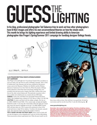 GUESSLIGHTING
In his blog, professional photographer Ted Sabarese tries to work out how other photographers
have lit their images and offers his own unconventional theories on how the shoots went.
This month he brings his lighting experience and limited drawing ability to Amercian
                                                                                                                  THE

photographer Alex Prager’s Spring/Summer 2011 campaign for handbag designer Bottega Veneta.




ALEX PRAGER/BOTTEGA VENETA SPRING/SUMMER
2011 CAMPAIGN
Alex Prager is hot stuff right now. If you haven’t heard of her yet (shame on
you) you surely will. Her fine-art work is brilliantly cinematic. She’s a kind
of modern-day Cindy Sherman who has been exhibited at little-known
venues such as the Museum of Modern Art (MoMA) and the Whitney
                                                                                 ALEX PRAGER / BOTTEGA VENETA




Museum of American Art in New York City. When the people at Bottega
Veneta asked her to shoot their latest advertising campaign they were
rewarded with truly provocative imagery that looks a million miles away
from all the other current fashion ads. This particular execution (with a
not-so-subtle nod to Hitchcock) was created with two HMI lights.
CAMERA: Contax 645 with 80mm lens and Kodak Professional Portra
160NC film, handheld from a distance of 12ft. Shot at 1/60sec, f/8, ISO 100.
LIGHTING: To mimic and blend with the midday sunlight, Alex has set                                             three times within an hour, Alex told him it was good luck. He had his
an ARRI 12000W Fresnel HMI, 15ft to camera right, up high and slightly                                          reservations until he won the local Pick 3 Lotto the following day. PP
behind the model. A one-stop silk in front helps soften the light just a touch
and creates the attractive highlight on his face. An ARRI 6000W Fresnel                                         www.guessthelighting.com
HMI with barn doors sits 12ft to camera left, positioned in front of the
                                                                                                                Remember, this is called ‘Guess’ the Lighting. Therefore, all lighting, camera,
model and lower to help fill the shadows. To achieve this dynamic, upward                                       lens, grip, f-stop, shutter speed etc information may not hold up in a court of law.
angle, Alex must have built a stage for the model to stand on.                                                  Any guesses as to what the featured photographers were wearing, drinking or
TED’S THEORY ON HOW THE SHOOT WENT: Shoot with live birds (did                                                  pondering while creating the shots are not necessarily subject to any reality
                                                                                                                other than my own. Suggestions of marital problems, hangovers, jet lag,
you spot the pigeons on the telegraph pole?) and you risk the odd pooping.                                      disease or any other contributing factors should, likewise, be taken with the
These possessed an almost supernatural aim. When the poor model was hit                                         proverbial grain of salt. There is a lot of guesswork in guessing – Ted Sabarese


                                                                                                                                                                                                 53
 