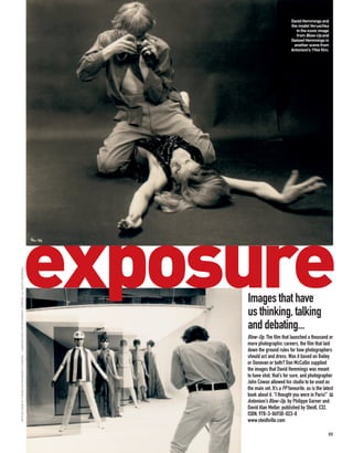 David Hemmings and
                                                                                                                                  the model Veruschka
                                                                                                                                     in the iconic image
                                                                                                                                     from Blow-Up and
                                                                                                                                  (below) Hemmings in
                                                                                                                                    another scene from
                                                                                                                                  Antonioni’s 1966 film.




                                                                         exposure
ARTHUR EVANS © TURNER ENTERTAINMENT COMPANY – A WARNER BROS ENTERTAINMENT COMPANY. ALL RIGHTS RESERVED




                                                                                                         Images that have
                                                                                                         us thinking, talking
                                                                                                         and debating...
                                                                                                         Blow-Up. The film that launched a thousand or
                                                                                                         more photographic careers, the film that laid
                                                                                                         down the ground rules for how photographers
                                                                                                         should act and dress. Was it based on Bailey
                                                                                                         or Donovan or both? Don McCullin supplied
                                                                                                         the images that David Hemmings was meant
                                                                                                         to have shot, that’s for sure, and photographer
                                                                                                         John Cowan allowed his studio to be used as
                                                                                                         the main set. It’s a PP favourite, as is the latest
                                                                                                         book about it. “I thought you were in Paris!” PP
                                                                                                         Antonioni’s Blow-Up, by Philippe Garner and
                                                                                                         David Alan Mellor, published by Steidl, £32,
                                                                                                         ISBN: 978-3-86930-023-8
                                                                                                         www.steidlville.com

                                                                                                                                                         55
 