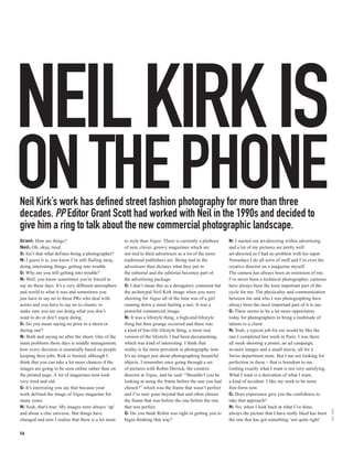 NEIL KIRK IS
ON THE PHONE
Neil Kirk’s work has defined street fashion photography for more than three
decades. PP Editor Grant Scott had worked with Neil in the 1990s and decided to
give him a ring to talk about the new commercial photographic landscape.
Grant: How are things?                                to style than Vogue. There is currently a plethora   N: I started out art-directing within advertising
Neil: Oh, okay, tired.                                of new, clever, groovy magazines which are           and a lot of my pictures are pretty well
G: Isn’t that what defines being a photographer?      not tied to their advertisers as a lot of the more   art-directed so I had no problem with his input.
N: I guess it is, you know I’m still flailing away,   traditional publishers are. Being tied to the        Nowadays I do all sorts of stuff and I’m even the
doing interesting things, getting into trouble.       advertisers then dictates what they put in           creative director on a magazine myself.
G: Why are you still getting into trouble?            the editorial and the editorial becomes part of      The camera has always been an extension of me;
N: Well, you know sometimes you’re forced to          the advertising package.                             I’ve never been a technical photographer, cameras
say no these days. It’s a very different atmosphere   G: I don’t mean this as a derogatory comment but     have always been the least important part of the
and world to what it was and sometimes you            the archetypal Neil Kirk image when you were         cycle for me. The physicality and communication
just have to say no to these PRs who deal with        shooting for Vogue all of the time was of a girl     between me and who I was photographing have
actors and you have to say no to clients; to          running down a street hailing a taxi. It was a       always been the most important part of it to me.
make sure you are not doing what you don’t            powerful commercial image.                           G: There seems to be a lot more opportunity
want to do or don’t enjoy doing.                      N: It was a lifestyle thing, a high-end lifestyle    today for photographers to bring a multitude of
G: Do you mean saying no prior to a shoot or          thing but then grunge occurred and there was         talents to a client.
during one?                                           a kind of low-life lifestyle thing, a more real      N: Yeah, a typical job for me would be like the
N: Both and saying no after the shoot. One of the     version of the lifestyle I had been documenting,     one I completed last week in Paris. I was there
main problems these days is middle management;        which was kind of interesting. I think that          all week shooting a poster, an ad campaign,
how every decision is essentially based on people     reality is far more prevalent in photography now.    in-store images and a small movie, all for a
keeping their jobs. Risk is limited, although I       It’s no longer just about photographing beautiful    Swiss department store. But I am not looking for
think that you can take a lot more chances if the     objects. I remember once going through a set         perfection in these – that is boredom to me.
images are going to be seen online rather than on     of pictures with Robin Derrick, the creative         Getting exactly what I want is not very satisfying.
the printed page. A lot of magazines now look         director at Vogue, and he said: “Shouldn’t you be    What I want is a derivation of what I want,
very tired and old.                                   looking at using the frame before the one you had    a kind of accident. I like my work to be more
G: It’s interesting you say that because your         chosen?” which was the frame that wasn’t perfect     free-form now.
work defined the image of Vogue magazine for          and I’ve now gone beyond that and often choose       G: Does experience give you the confidence to
many years.                                           the frame that was before the one before the one     take that approach?
N: Yeah, that’s true. My images were always ‘up’      that was perfect.                                    N: No, when I look back at what I’ve done,
                                                                                                                                                                  NEIL KIRK




and about a chic universe. But things have            G: Do you think Robin was right in getting you to    always the picture that I have really liked has been
changed and now I realise that there is a lot more    begin thinking that way?                             the one that has got something ‘not quite right’

56
 