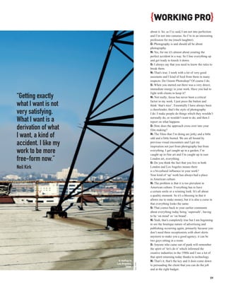 { WORKING PRO}
                                                  about it. So, as I’ve said, I am not into perfection
                                                  and I’m not into cameras. So I’m in an interesting
                                                  profession for me (much laughter).
                                                  G: Photography is and should all be about
                                                  photography.
                                                  N: Yes, for me it’s almost about creating the
                                                  perfect accident in a way. So I line everything up
                                                  and get ready to knock it down.
                                                  G: I always say that you need to know the rules to
                                                  break them.
                                                  N: That’s true. I work with a lot of very good
                                                  assistants and I kind of feed from them in many
                                                  respects. Do I know Photoshop? Of course I do.
                                                  G: When you started out there was a very direct,
                                                  immediate energy in your work. Have you had to
                                                  fight with clients to keep it?
“Getting exactly                                  N: Not really; focus has never been a critical
                                                  factor in my work. I just press the button and
what I want is not                                think ‘that’s nice’. Essentially I have always been
                                                  a cheerleader, that’s the style of photography
very satisfying.                                  I do. I make people do things which they wouldn’t

What I want is a                                  normally do, or wouldn’t want to do, and then I
                                                  report on what happens.
                                                  G: How does the approach cross over into your
derivation of what                                film making?

I want, a kind of                                 N: The films that I’m doing are jerky and a little
                                                  odd and a little busted. We are all bound by
accident. I like my                               previous visual encounters and I get my
                                                  inspiration not just from photography but from
work to be more                                   everything. I get caught up in a garden, I’m
                                                  caught up in fine art and I’m caught up in east
free-form now.”                                   London art, everything.
                                                  G: Do you think the fact that you live in both
Neil Kirk                                         London and Los Angeles means there
                                                  is a bi-cultural influence in your work?
                                                  Your kind of ‘up’ work has always had a place
                                                  in American culture.
                                                  N: The problem is that it is too prevalent in
                                                  American culture. Everything has to have
                                                  a certain smile or a winning look. It’s all about
                                                  a quality moment. So it’s a blessing in that it
                                                  allows me to make money, but it is also a curse in
                                                  that everything looks the same.
                                                  G: That comes back to your earlier comments
                                                  about everything today being ‘supersafe’, having
                                                  to be ‘on trend’ or ‘on brand’.
                                                  N: Yeah, that’s completely true but I am beginning
                                                  to see the boutique nature of advertising and
                                                  publishing occurring again, primarily because you
                                                  don’t need three receptionists with short skirts
                                                  anymore to make you a good agency; it can be
                                                  two guys sitting in a room.
                                                  G: Anyone who came out of punk will remember
                                                  the spirit of ‘let’s do it’ which informed the
                                                  creative industries in the 1980s and I see a lot of
                                                  that spirit returning today thanks to technology.
                       A rooftop in               N: That’s it, that’s the key and it does come down
                      Los Angeles,
                                      NEIL KIRK




                                                  to persuading the client that you can do the job
                             2008.
                                                  and at the right budget.

                                                                                                   59
 