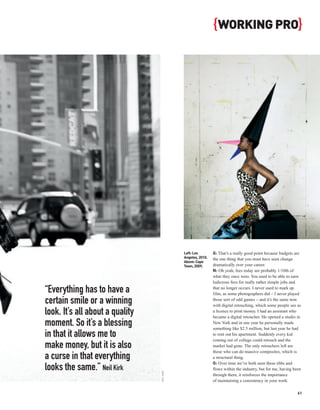 { WORKING PRO}




                                             Left: Los        G: That’s a really good point because budgets are
                                             Angeles, 2010.   the one thing that you must have seen change
                                             Above: Cape
                                             Town, 2009.      dramatically over your career.
                                                              N: Oh yeah, fees today are probably 1/10th of
                                                              what they once were. You used to be able to earn
                                                              ludicrous fees for really rather simple jobs and

“Everything has to have a                                     that no longer occurs. I never used to mark up
                                                              film, as some photographers did – I never played
certain smile or a winning                                    those sort of odd games – and it’s the same now
                                                              with digital retouching, which some people see as
look. It’s all about a quality                                a licence to print money. I had an assistant who
                                                              became a digital retoucher. He opened a studio in
moment. So it’s a blessing                                    New York and in one year he personally made
                                                              something like $2.5 million, but last year he had
in that it allows me to                                       to rent out his apartment. Suddenly every kid
                                                              coming out of college could retouch and the
make money, but it is also                                    market had gone. The only retouchers left are
                                                              those who can do massive composites, which is
a curse in that everything                                    a structural thing.
                                                              G: Over time we’ve both seen these ebbs and
looks the same.” Neil Kirk                                    flows within the industry, but for me, having been
                                 NEIL KIRK




                                                              through them, it reinforces the importance
                                                              of maintaining a consistency in your work.

                                                                                                              61
 