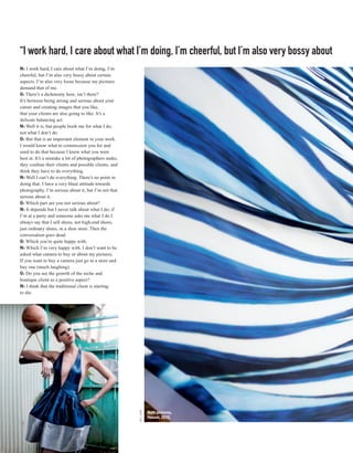 “I work hard, I care about what I’m doing, I’m cheerful, but I’m also very bossy about
N: I work hard, I care about what I’m doing, I’m
cheerful, but I’m also very bossy about certain
aspects. I’m also very loose because my pictures
demand that of me.
G: There’s a dichotomy here, isn’t there?
It’s between being strong and serious about your
career and creating images that you like,
that your clients are also going to like. It’s a
delicate balancing act.
N: Well it is, but people book me for what I do,
not what I don’t do.
G: But that is an important element in your work.
I would know what to commission you for and
used to do that because I knew what you were
best at. It’s a mistake a lot of photographers make;
they confuse their clients and possible clients, and
think they have to do everything.
N: Well I can’t do everything. There’s no point in
doing that. I have a very blasé attitude towards
photography. I’m serious about it, but I’m not that
serious about it.
G: Which part are you not serious about?
N: It depends but I never talk about what I do; if
I’m at a party and someone asks me what I do I
always say that I sell shoes, not high-end shoes,
just ordinary shoes, in a shoe store. Then the
conversation goes dead.
G: Which you’re quite happy with.
N: Which I’m very happy with. I don’t want to be
asked what camera to buy or about my pictures.
If you want to buy a camera just go to a store and
buy one (much laughing).
G: Do you see the growth of the niche and
boutique client as a positive aspect?
N: I think that the traditional client is starting
to die.
                                                       NEIL KIRK




                                                                   Both pictures,
                                                                   Hawaii, 2010.



62
 