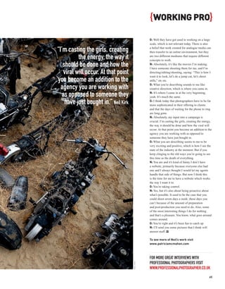 { WORKING PRO}
                                                  G: Well they have got used to working on a large
                                                  scale, which is not relevant today. There is also

“I’m casting the girls, creating                  a belief that work created for analogue media can
                                                  then transfer to an online environment, but they

           the energy, the way it                 are two different mediums that require different
                                                  concepts to work.
   should be done and how the                     N: Absolutely, it’s like the movies I’m making.
                                                  I have someone shooting them for me, and I’m
    viral will occur. At that point               directing/editing/shooting, saying: “This is how I
                                                  want it to look, let’s do a jump cut, let’s shoot
you become an addition to the                     stills,” etc etc.
                                                  G: What you’re describing sounds to me like
  agency you are working with                     creative direction, which is where you came in.
                                                  N: It’s where I came in at the very beginning,
   as opposed to someone they                     yeah. It’s much the same.

    have just bought in.” Neil Kirk               G: I think today that photographers have to be far
                                                  more sophisticated in their offering to clients
                                                  and that the days of waiting for the phone to ring
                                                  are long gone.
                                                  N: Absolutely, my input into a campaign is
                                                  crucial. I’m casting the girls, creating the energy,
                                                  the way it should be done and how the viral will
                                                  occur. At that point you become an addition to the
                                                  agency you are working with as opposed to
                                                  someone they have just bought in.
                                                  G: What you are describing seems to me to be
                                                  very exciting and positive, which is how I see the
                                                  state of the industry at the moment. But if you
                                                  keep clinging to the old ways you’re going to see
                                                  this time as the death of everything.
                                                  N: You are and it’s kind of funny I don’t have
                                                  a website, primarily because everyone else had
                                                  one and I always thought I would let my agents
                                                  handle that side of things. But now I think this
                                                  is the time for me to have a website which works
                                                  the way I want it to.
                                                  G: You’re taking control.
                                                  N: Yes, but it’s also about being proactive about
                                                  what’s possible. It used to be the case that you
                                                  could shoot seven days a week; these days you
                                                  can’t because of the amount of preparation
                                                  and post-production you need to do. Also, some
                                                  of the most interesting things I do for nothing
                                                  and that’s a pleasure. You know, what goes around
                                                  comes around.
                                                  G: You’re right and it’s been fun to catch up.
                                                  N: I’ll send you some pictures that I think will
                                                  answer stuff. PP

                                                  To see more of Neil’s work visit
                                                  www.patriciamcmahon.com



                                                  FOR MORE GREAT INTERVIEWS WITH
                                                  PROFESSIONAL PHOTOGRAPHERS VISIT
                                      NEIL KIRK




                                                  WWW.PROFESSIONALPHOTOGRAPHER.CO.UK
                                                                                                   65
 