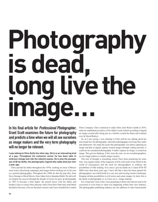 Photography
is dead,
long livethe
image…
In his final article for Professional Photographer,                             Filter Company. Chris continued to make films until Brian’s death in 2010,
                                                                                when he established an archive of his father’s work (which according to legend
Grant Scott examines the future for photography                                 no longer existed after being put on a bonfire created by Brian and watched
                                                                                over by David Bailey).
and predicts a time when we will all see ourselves                                 So, as I was saying, I was chatting to Chris and he was talking about his
as image makers and the very term photography                                   new-found love for photography: old-school photography involving film, tanks
                                                                                and darkrooms. He made the point that photography was about capturing an
will no longer be relevant.                                                     image and that as digital capture created images through coding and dots, it
                                                                                could not be considered photography. It didn’t capture an image, it created an
I was talking to Chris Duffy the other day. Chris is an interesting kind        image. This got me thinking. If this were the case, we are not photographers,
of a guy. Throughout his extensive career he has been able to                   we are image makers or maybe image creators.
embrace change and ride the industry waves. He is also the younger                 This line of thought is something which I have been pondering for some
son of Brian Duffy, the photographic legend who sadly died just over            time. Any regular reader of the magazine will be well aware of my belief in the
a year ago.                                                                     world of convergence and the need for photographers to embrace the
   Chris assisted his father throughout the 1970s, working on some of Brian’s   possibilities of film making. Ever since I got my hands on a Canon EOS 5D
most iconic advertising campaigns and images before striking out on his own     MkII more than three years ago, I have felt that a door has been opened for
as a portrait photographer. Throughout the 1980s he shot the pop elite, from    photographers, one which leads to a vast, new and exciting creative landscape,
Steve Strange to David Bowie, from Adam Ant to Spandau Ballet. He did well,     bringing infinite possibilities to tell stories and create images. In short, this is
yet despite his success through the decade of excess he gave up photography     the future of photography or, as I now see it, ‘image making’.
in 1987 to become a film maker. He joined forces with his father and               For a long time I was a lone voice preaching to those who did not want to be
brother Carey to create films and pop videos from their Soho base until Brian   converted or even listen to what was happening within their own industry.
decided to become a fine art furniture restorer and Carey founded the London    The photographic publishing industry saw the addition of video functionality

66
 