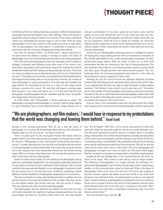 {THOUGHT PIECE}

to DSLRs and CSCs as nothing more than a gimmick, while the manufacturers           and got commissioned. If you did a good job you had a career and the
continually improved and added to their video offerings. Those who denied or        quality of your work defined the level of your client base and your fees.
ignored this image-creating revolution were unaware of how many commercial          The life of a professional photographer was relatively simple, achievable and
clients were demanding the moving image as well as stills while too many            not too competitive. Today the roots to market are multiple, the client base
photographers were living in denial as film makers moved on to their patch.         reduced and the competition at insane levels. International barriers are down,
“We are photographers, not film makers,” I would hear in response to my             websites global. Clients’ expectations are raised to often ludicrous levels and
protestations that the world was changing and leaving them behind.                  fees have plummeted.
   Now they are starting to listen – not all but some – because they have to.          And yet the new photographic community grows as it indulges its passion
To ignore where the industry is going is no longer an option. The future of         for high-quality image making shared with an international community of
photography is now; the new landscape has been drawn and is being populated.        like-minded individuals for free. Is this a professional community? Are they
   One of the most interesting aspects of this new landscape is how it embraces     professional image makers? Well yes, many of them are, as their work
thoughts, comments and influences from other areas of the creative arts.            demonstrates but they are embracing a new way of being professional. The
Alan Moore, the graphic comic artist whose images have inspired the world of        new landscape allows them to cross from passionate creators to professionals
blockbuster Hollywood film making over the past decade, said this: “If we only      and back again through personal and commissioned projects. The new
see comics in relation to movies then the best they will ever be is films that do   landscape allows for maximum imagination and creativity. It also relies on
not move”. If we think of comic books as storyboards and refined platforms for      these elements to ensure recognition of their work.
still-image-led storytelling, then we are not far away from the core essence of        Watching the film The Social Network one statement uttered by Facebook
what photography is: image and narrative. If we then take this metaphor one         founder Mark Zuckerberg struck a particular chord with me. He said this when
stage further, the storyboard can be seen as a series of still images which         it was suggested that the time was right to make Facebook a money-making
becomes a narrative for a movie. The step from still image to moving image          operation: “No! We don’t know what it is yet, it must stay cool.” Yet another
then becomes a very small and logical one. It is at this point that the term        person from outside of the photographic world making a statement with direct
photography and photographer become redundant and the terms ‘storyteller’           relevance to the state in which the professional photographic market finds itself
and ‘image maker’ become relevant.                                                  today. To me that’s interesting and as good a reason as I can find to look outside
   As Chris Duffy said: “Photography is about capturing an image,” the              our industry for answers to the issues it faces.
photograph is an end goal and photography is a process, whereas image making           Anyway, back to the conversation where this all started and Chris Duffy,
is a way of thinking. Once you start thinking like this, image making starts to     who summed up the world of professional photography and film making like



“‘We are photographers, not film makers,’ I would hear in response to my protestations
that the world was changing and leaving them behind.” Grant Scott
become a very exciting proposition. This for me is why the future of                this: “It’s all fucked.” Well Chris, you’re not the only person I’ve heard this
photography is so exciting. We should forget about what we call it and start to     from and I think the old world might be, but the new world definitely isn’t.
embrace what it is now and can be – not what it used to be.                         The old world expected to be paid to shoot or it wouldn’t shoot. It was about
   There is a great quote by the avant-garde French film maker Jean-Luc             being commissioned. It was about interested parties controlling the procedures
Godard which I have been referencing increasingly over the past few months.         within professional photography and film making to the benefit of the few.
He said this: “Photography is truth. And cinema is truth twenty-four times a        It worked but today is unsustainable. The established walls have been knocked
second.” A simple statement but to me one that cuts through to the true essence     down and the traditional procedures have been dismissed. The few are now the
of what photography is and should be while at the same time giving an obvious       many and the many want a piece of the action. The terms photography and
link to the concept of the close relationship between the still and the moving      photographer no longer cover what we need to be. We need to think bigger
image. What is even more interesting to me is the fact that this statement came     than this, we need to see ourselves as image makers, storytellers, communicators.
from a film maker and not a photographer.                                              Despite all this new thought there is one constant from the old world: the
   Earlier on in this article I spoke of a new landscape for photography and up     power of the image. Who creates it, how and on what no longer matters.
until now you probably thought that I was only going to speak about the growth      The definition of photography is no longer relevant, the definition of a
of convergence as being the main constituent of this landscape. But to do that      professional photographer is up for debate, but the impact of the created image,
would be to be inaccurate and blinded to a new photographic community which         whether in still or moving form, cannot be dismissed. What is the future of
has also grown up over the past few years, enabled by technology, digital           photography? None of us knows for sure but I will never stop wanting to
platforms and the availability of high-quality equipment at low-level prices.       question, discuss, explore and debate an art form which is one of the most
   This new community is young, open-minded and quick to embrace the new            persuasive and influential forms of communication we have at our disposal
and the untried, and to push the boundaries of the possible. They have grown        today. I started working as a photographer by reading The Daybooks of Edward
up with digital capture, the internet and easy and free access to images.           Weston and I’m going to end my last article for this magazine with his words,
They are redrawing the rules of professional photography.                           which featured on the cover of our July issue. “I would say to any artist: ‘Don’t
   Any photographer who has worked in the industry for more than 10 years           be repressed in your work, dare to experiment, consider any urge, if in a new
will clearly remember the simplicity of getting commissioned then. You shot         direction all the better’.”
great images, put them in a portfolio, made some calls, met some people                Nice one Edward, I’ll go with that. PP

                                                                                                                                                                   67
 