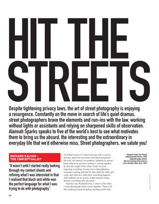 HIT THE
STREETS
Despite tightening privacy laws, the art of street photography is enjoying
a resurgence. Constantly on the move in search of life’s quiet dramas,
street photographers brave the elements and run-ins with the law, working
without lights or assistants and relying on sharpened skills of observation.
Alannah Sparks speaks to five of the world’s best to see what motivates
them to bring us the absurd, the interesting and the extraordinary in
everyday life that we’d otherwise miss. Street photographers, we salute you!
                                                                                                              Opposite page, top: Piazza
 RICHARD KALVAR –
                                            “In Fellini’s movie 8½, there’s this guy who’s a movie
                                                                                                             della Rotonda, Rome, 1980.
                                            director, and he has his whole world built around him.
 THE CONCEPTUALIST                          His wife, his mistress, his producer. Suddenly he doesn’t
                                                                                                                   Opposite page, below:
                                                                                                           Woman looking at herself in a
                                            know what to do anymore, nothing is coming together,          store window, New York, 1969.
“It wasn’t until I started really looking   he feels the weight of this whole world, everyone
                                            expecting everything. It turns into a total nightmare,
through my contact sheets and               everyone’s waiting, and then he slips under the table, gets
refining what I was interested in that      a gun, and while he’s under there something happens.
                                                                                                                                           RICHARD KALVAR / MAGNUM




                                            And suddenly, for no reason, at that moment of pure
I realised that black and white was         disaster, everything falls into place.”
the perfect language for what I was            And that, says Richard Kalvar, is what it’s like when
                                            a street photograph finally comes together. “There’s all
trying to do with photography.”             this sneaking around not getting anything useful done.

68
 